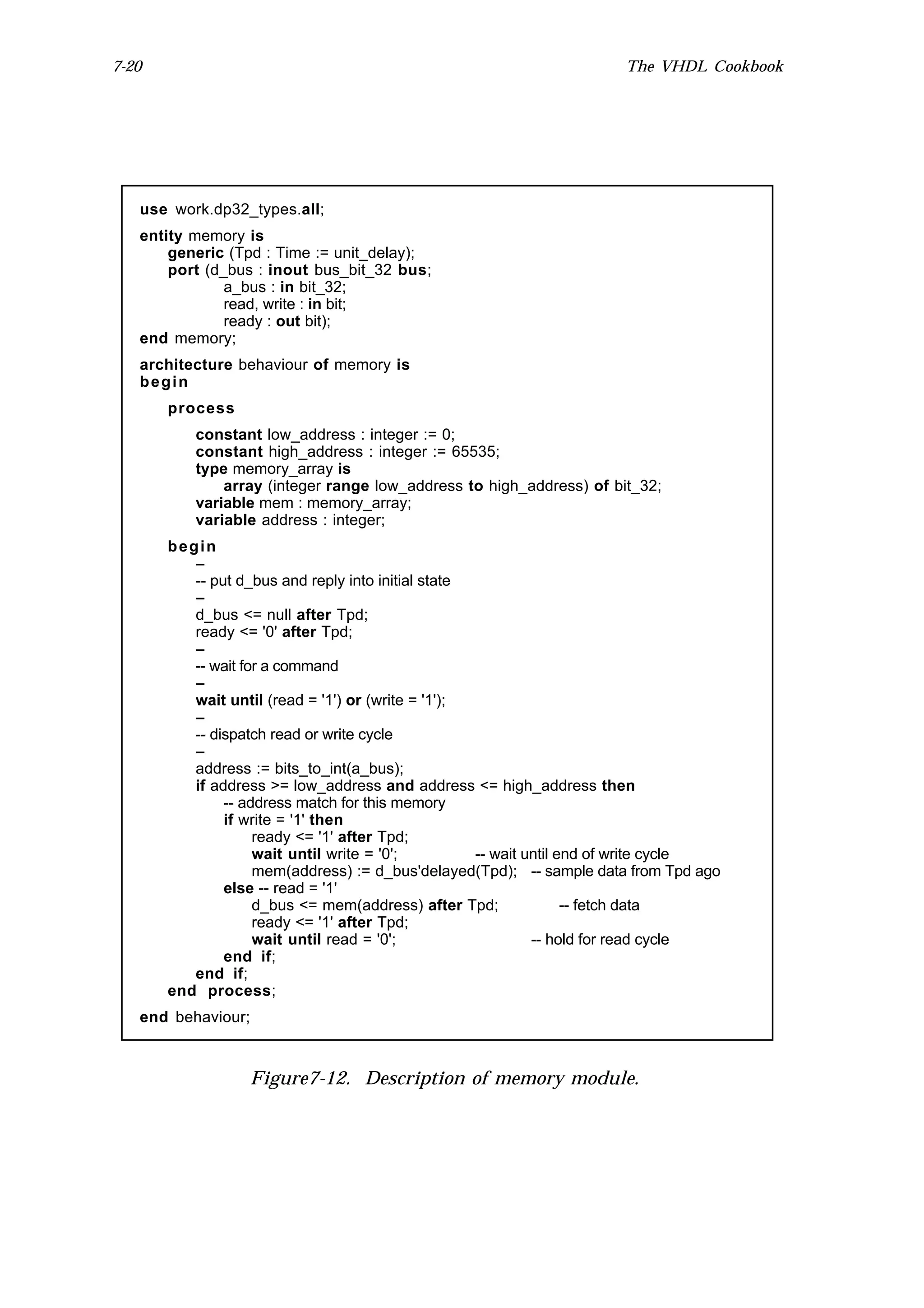 7-20                                                                  The VHDL Cookbook




   use work.dp32_types.all;
   entity memory is
       generic (Tpd : Time := unit_delay);
       port (d_bus : inout bus_bit_32 bus;
               a_bus : in bit_32;
               read, write : in bit;
               ready : out bit);
   end memory;
   architecture behaviour of memory is
   begin
       process
          constant low_address : integer := 0;
          constant high_address : integer := 65535;
          type memory_array is
              array (integer range low_address to high_address) of bit_32;
          variable mem : memory_array;
          variable address : integer;
       begin
          --
          -- put d_bus and reply into initial state
          --
          d_bus <= null after Tpd;
          ready <= '0' after Tpd;
          --
          -- wait for a command
          --
          wait until (read = '1') or (write = '1');
          --
          -- dispatch read or write cycle
          --
          address := bits_to_int(a_bus);
          if address >= low_address and address <= high_address then
               -- address match for this memory
               if write = '1' then
                    ready <= '1' after Tpd;
                    wait until write = '0';         -- wait until end of write cycle
                    mem(address) := d_bus'delayed(Tpd); -- sample data from Tpd ago
               else -- read = '1'
                    d_bus <= mem(address) after Tpd;               -- fetch data
                    ready <= '1' after Tpd;
                    wait until read = '0';                   -- hold for read cycle
               end if;
          end if;
       end process;
   end behaviour;



                  Figure7-12. Description of memory module.
 