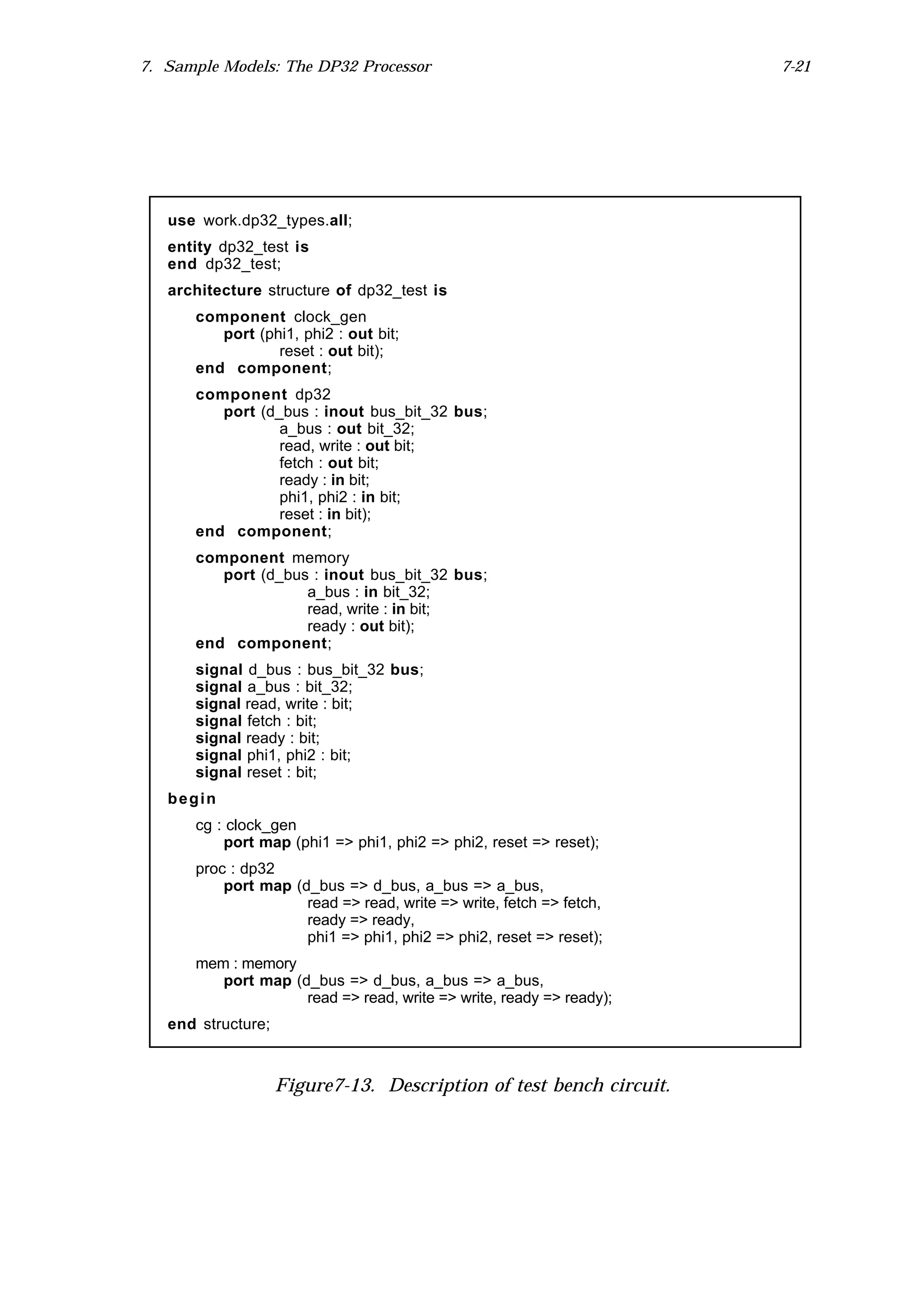 7. Sample Models: The DP32 Processor                                 7-21




   use work.dp32_types.all;
   entity dp32_test is
   end dp32_test;
   architecture structure of dp32_test is
      component clock_gen
         port (phi1, phi2 : out bit;
                 reset : out bit);
      end component;
      component dp32
         port (d_bus : inout bus_bit_32 bus;
                 a_bus : out bit_32;
                 read, write : out bit;
                 fetch : out bit;
                 ready : in bit;
                 phi1, phi2 : in bit;
                 reset : in bit);
      end component;
      component memory
         port (d_bus : inout bus_bit_32 bus;
                    a_bus : in bit_32;
                    read, write : in bit;
                    ready : out bit);
      end component;
      signal d_bus : bus_bit_32 bus;
      signal a_bus : bit_32;
      signal read, write : bit;
      signal fetch : bit;
      signal ready : bit;
      signal phi1, phi2 : bit;
      signal reset : bit;
   begin
      cg : clock_gen
          port map (phi1 => phi1, phi2 => phi2, reset => reset);
      proc : dp32
          port map (d_bus => d_bus, a_bus => a_bus,
                     read => read, write => write, fetch => fetch,
                     ready => ready,
                     phi1 => phi1, phi2 => phi2, reset => reset);
      mem : memory
         port map (d_bus => d_bus, a_bus => a_bus,
                    read => read, write => write, ready => ready);
   end structure;



                    Figure7-13. Description of test bench circuit.
 