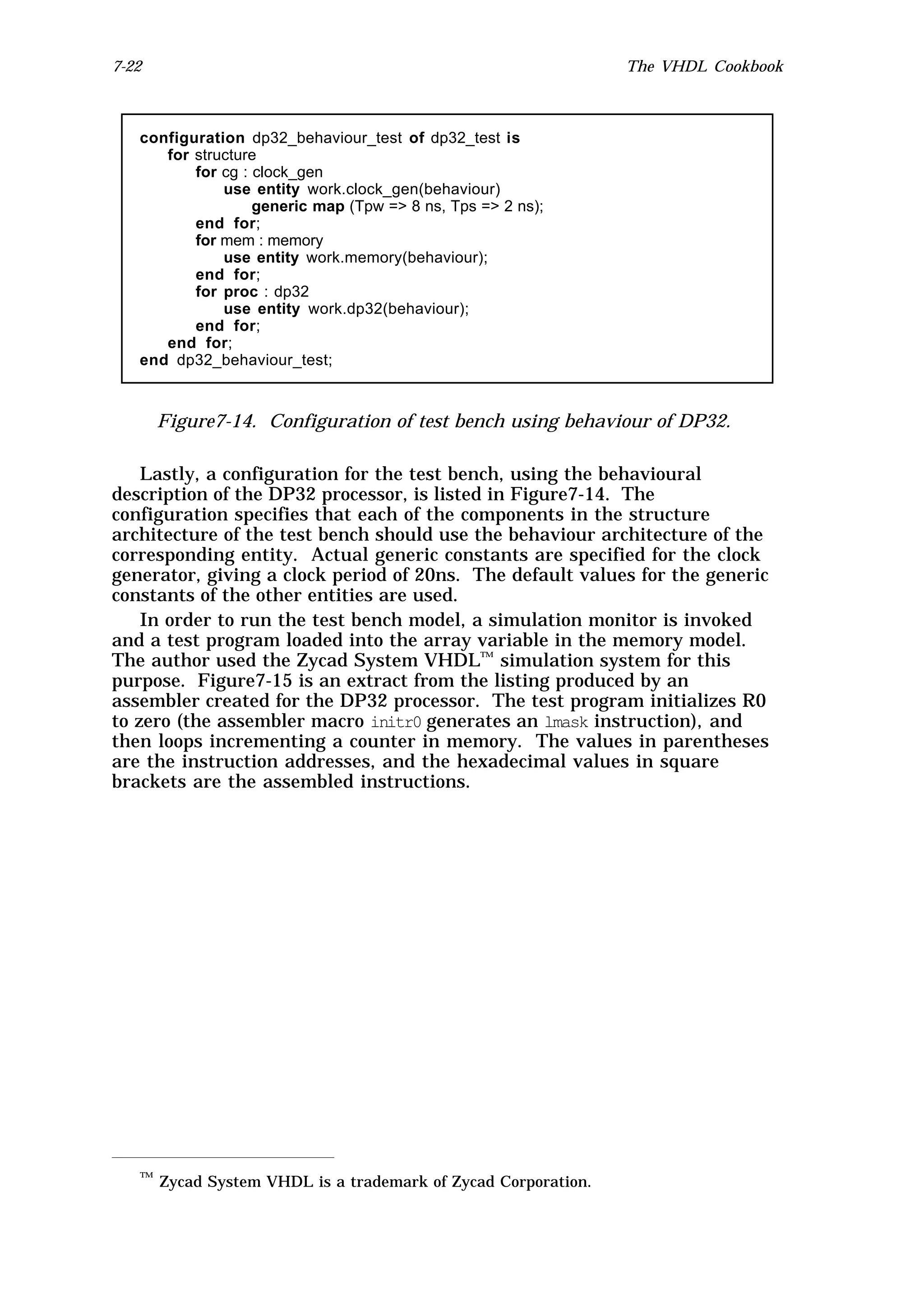 7-22                                                          The VHDL Cookbook



   configuration dp32_behaviour_test of dp32_test is
      for structure
          for cg : clock_gen
              use entity work.clock_gen(behaviour)
                   generic map (Tpw => 8 ns, Tps => 2 ns);
          end for;
          for mem : memory
              use entity work.memory(behaviour);
          end for;
          for proc : dp32
              use entity work.dp32(behaviour);
          end for;
      end for;
   end dp32_behaviour_test;



       Figure7-14. Configuration of test bench using behaviour of DP32.

    Lastly, a configuration for the test bench, using the behavioural
description of the DP32 processor, is listed in Figure7-14. The
configuration specifies that each of the components in the structure
architecture of the test bench should use the behaviour architecture of the
corresponding entity. Actual generic constants are specified for the clock
generator, giving a clock period of 20ns. The default values for the generic
constants of the other entities are used.
    In order to run the test bench model, a simulation monitor is invoked
and a test program loaded into the array variable in the memory model.
The author used the Zycad System VHDL™ simulation system for this
purpose. Figure7-15 is an extract from the listing produced by an
assembler created for the DP32 processor. The test program initializes R0
to zero (the assembler macro initr0 generates an lmask instruction), and
then loops incrementing a counter in memory. The values in parentheses
are the instruction addresses, and the hexadecimal values in square
brackets are the assembled instructions.




   ™ Zycad System VHDL is a trademark of Zycad Corporation.
 