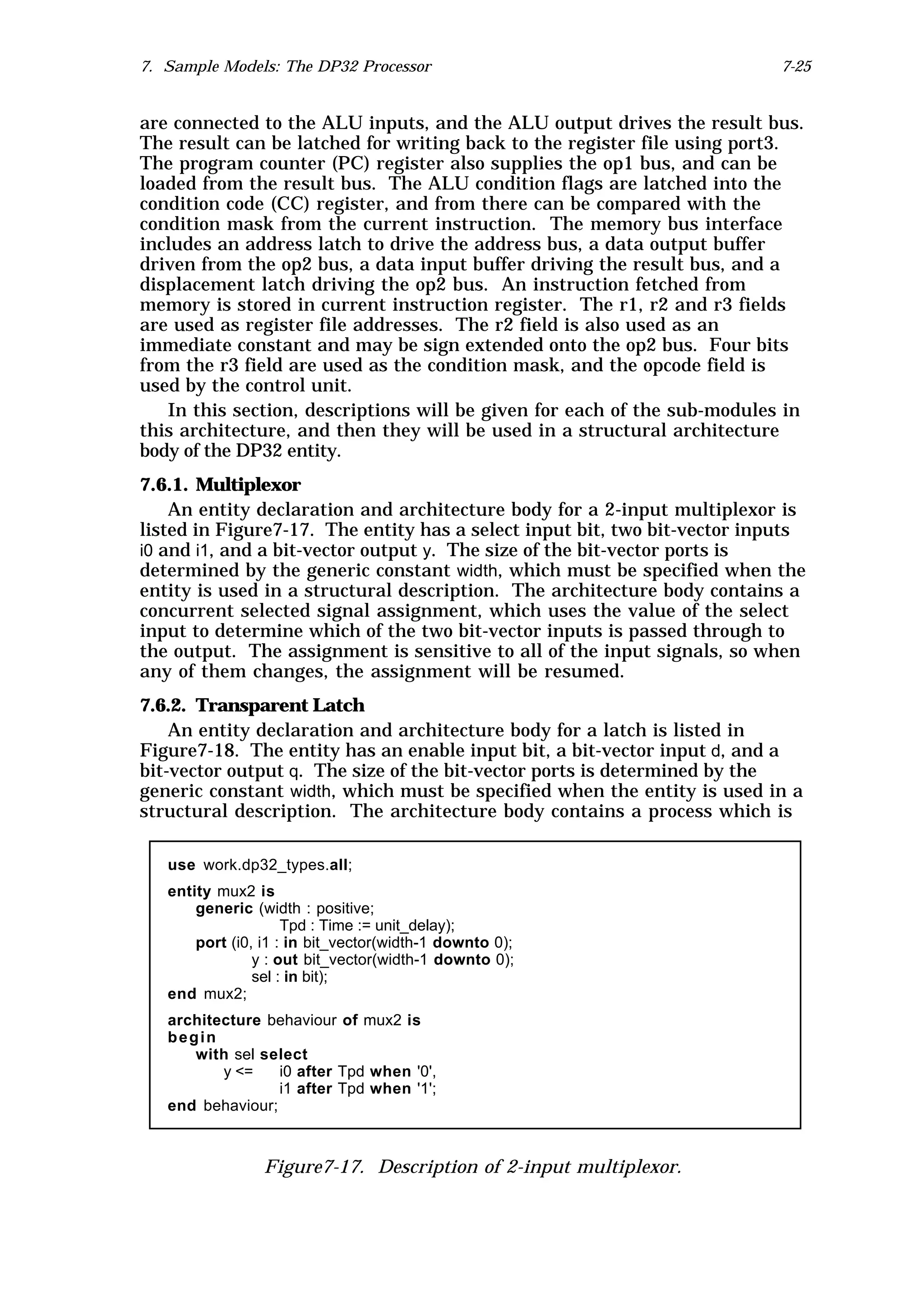 7. Sample Models: The DP32 Processor                                       7-25


are connected to the ALU inputs, and the ALU output drives the result bus.
The result can be latched for writing back to the register file using port3.
The program counter (PC) register also supplies the op1 bus, and can be
loaded from the result bus. The ALU condition flags are latched into the
condition code (CC) register, and from there can be compared with the
condition mask from the current instruction. The memory bus interface
includes an address latch to drive the address bus, a data output buffer
driven from the op2 bus, a data input buffer driving the result bus, and a
displacement latch driving the op2 bus. An instruction fetched from
memory is stored in current instruction register. The r1, r2 and r3 fields
are used as register file addresses. The r2 field is also used as an
immediate constant and may be sign extended onto the op2 bus. Four bits
from the r3 field are used as the condition mask, and the opcode field is
used by the control unit.
   In this section, descriptions will be given for each of the sub-modules in
this architecture, and then they will be used in a structural architecture
body of the DP32 entity.
7.6.1. Multiplexor
    An entity declaration and architecture body for a 2-input multiplexor is
listed in Figure7-17. The entity has a select input bit, two bit-vector inputs
i0 and i1, and a bit-vector output y. The size of the bit-vector ports is
determined by the generic constant width, which must be specified when the
entity is used in a structural description. The architecture body contains a
concurrent selected signal assignment, which uses the value of the select
input to determine which of the two bit-vector inputs is passed through to
the output. The assignment is sensitive to all of the input signals, so when
any of them changes, the assignment will be resumed.
7.6.2. Transparent Latch
    An entity declaration and architecture body for a latch is listed in
Figure7-18. The entity has an enable input bit, a bit-vector input d, and a
bit-vector output q. The size of the bit-vector ports is determined by the
generic constant width, which must be specified when the entity is used in a
structural description. The architecture body contains a process which is

   use work.dp32_types.all;
   entity mux2 is
       generic (width : positive;
                     Tpd : Time := unit_delay);
       port (i0, i1 : in bit_vector(width-1 downto 0);
                y : out bit_vector(width-1 downto 0);
                sel : in bit);
   end mux2;
   architecture behaviour of mux2 is
   begin
      with sel select
          y <=    i0 after Tpd when '0',
                  i1 after Tpd when '1';
   end behaviour;



                 Figure7-17. Description of 2-input multiplexor.
 