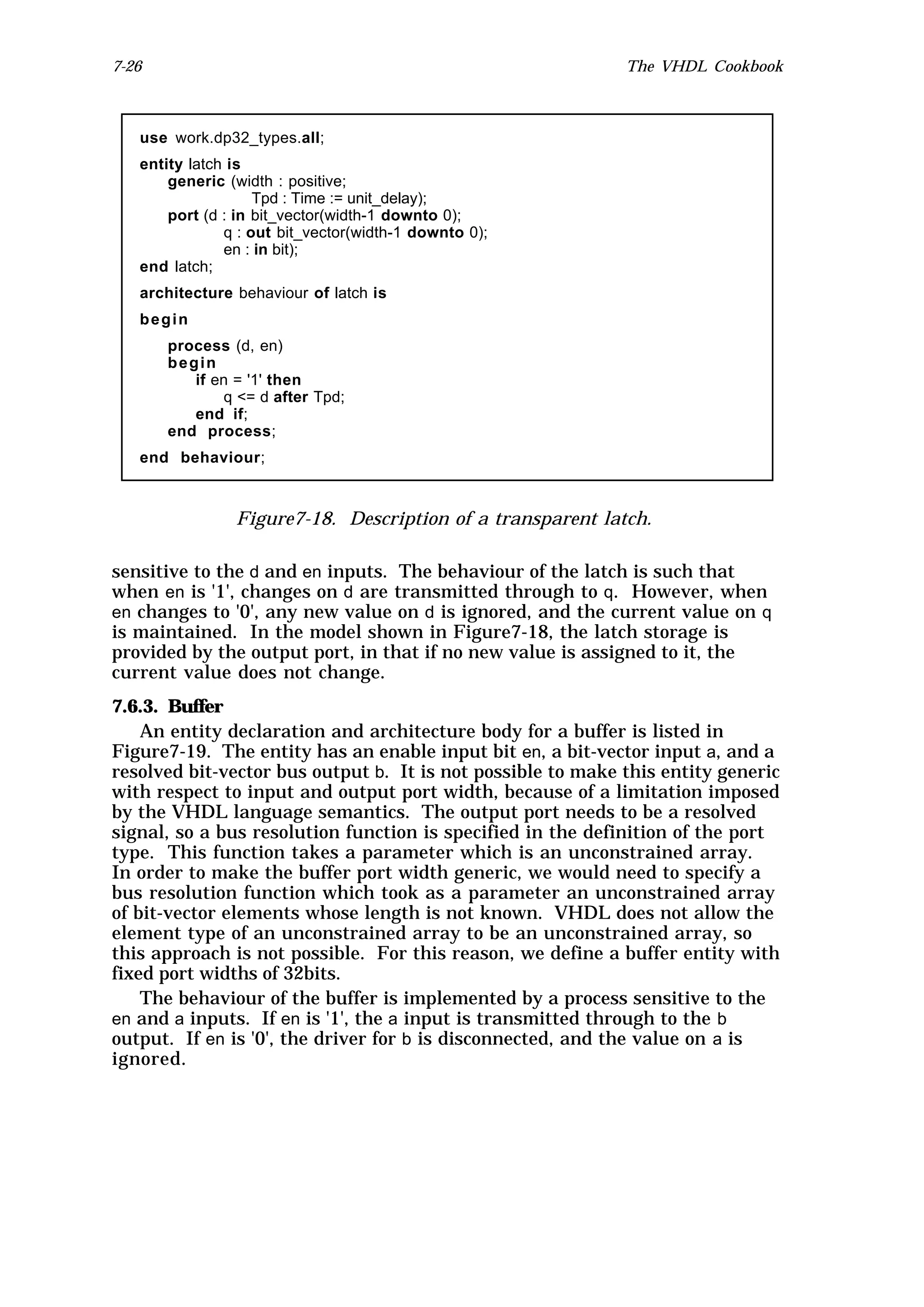 7-26                                                         The VHDL Cookbook



   use work.dp32_types.all;
   entity latch is
       generic (width : positive;
                    Tpd : Time := unit_delay);
       port (d : in bit_vector(width-1 downto 0);
               q : out bit_vector(width-1 downto 0);
               en : in bit);
   end latch;
   architecture behaviour of latch is
   begin
       process (d, en)
       begin
          if en = '1' then
              q <= d after Tpd;
          end if;
       end process;
   end behaviour;



                Figure7-18. Description of a transparent latch.

sensitive to the d and en inputs. The behaviour of the latch is such that
when en is '1', changes on d are transmitted through to q. However, when
en changes to '0', any new value on d is ignored, and the current value on q
is maintained. In the model shown in Figure7-18, the latch storage is
provided by the output port, in that if no new value is assigned to it, the
current value does not change.
7.6.3. Buffer
    An entity declaration and architecture body for a buffer is listed in
Figure7-19. The entity has an enable input bit en, a bit-vector input a, and a
resolved bit-vector bus output b. It is not possible to make this entity generic
with respect to input and output port width, because of a limitation imposed
by the VHDL language semantics. The output port needs to be a resolved
signal, so a bus resolution function is specified in the definition of the port
type. This function takes a parameter which is an unconstrained array.
In order to make the buffer port width generic, we would need to specify a
bus resolution function which took as a parameter an unconstrained array
of bit-vector elements whose length is not known. VHDL does not allow the
element type of an unconstrained array to be an unconstrained array, so
this approach is not possible. For this reason, we define a buffer entity with
fixed port widths of 32bits.
    The behaviour of the buffer is implemented by a process sensitive to the
en and a inputs. If en is '1', the a input is transmitted through to the b
output. If en is '0', the driver for b is disconnected, and the value on a is
ignored.
 