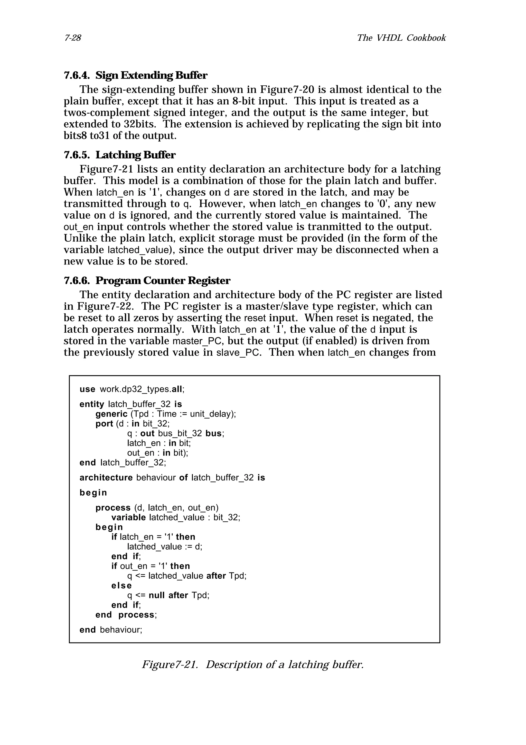 7-28                                                         The VHDL Cookbook



7.6.4. Sign Extending Buffer
    The sign-extending buffer shown in Figure7-20 is almost identical to the
plain buffer, except that it has an 8-bit input. This input is treated as a
twos-complement signed integer, and the output is the same integer, but
extended to 32bits. The extension is achieved by replicating the sign bit into
bits8 to31 of the output.
7.6.5. Latching Buffer
   Figure7-21 lists an entity declaration an architecture body for a latching
buffer. This model is a combination of those for the plain latch and buffer.
When latch_en is '1', changes on d are stored in the latch, and may be
transmitted through to q. However, when latch_en changes to '0', any new
value on d is ignored, and the currently stored value is maintained. The
out_en input controls whether the stored value is tranmitted to the output.
Unlike the plain latch, explicit storage must be provided (in the form of the
variable latched_value), since the output driver may be disconnected when a
new value is to be stored.
7.6.6. Program Counter Register
    The entity declaration and architecture body of the PC register are listed
in Figure7-22. The PC register is a master/slave type register, which can
be reset to all zeros by asserting the reset input. When reset is negated, the
latch operates normally. With latch_en at '1', the value of the d input is
stored in the variable master_PC, but the output (if enabled) is driven from
the previously stored value in slave_PC. Then when latch_en changes from


   use work.dp32_types.all;
   entity latch_buffer_32 is
       generic (Tpd : Time := unit_delay);
       port (d : in bit_32;
               q : out bus_bit_32 bus;
               latch_en : in bit;
               out_en : in bit);
   end latch_buffer_32;
   architecture behaviour of latch_buffer_32 is
   begin
       process (d, latch_en, out_en)
          variable latched_value : bit_32;
       begin
          if latch_en = '1' then
               latched_value := d;
          end if;
          if out_en = '1' then
               q <= latched_value after Tpd;
          else
               q <= null after Tpd;
          end if;
       end process;
   end behaviour;



                  Figure7-21. Description of a latching buffer.
 