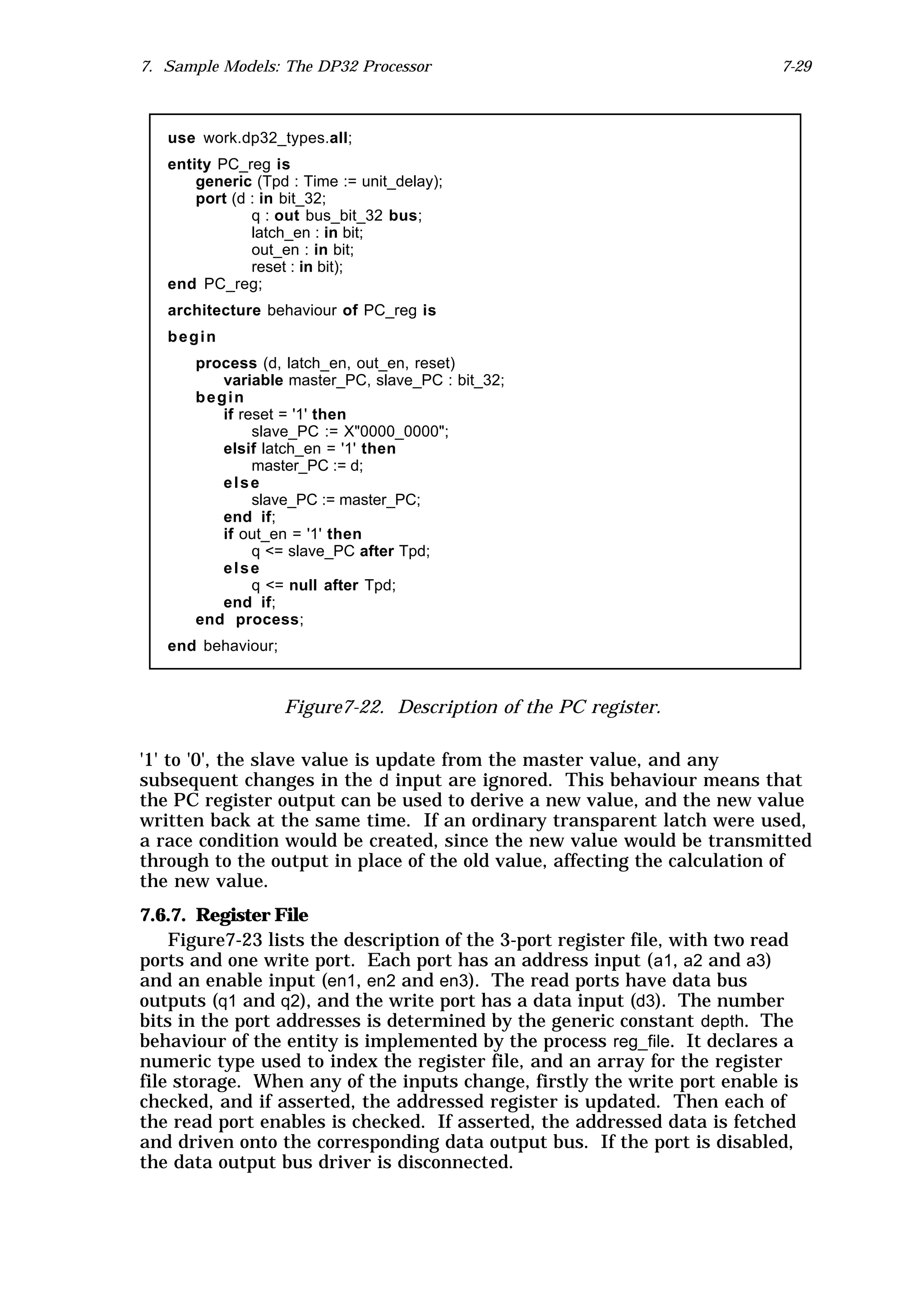 7. Sample Models: The DP32 Processor                                        7-29



   use work.dp32_types.all;
   entity PC_reg is
       generic (Tpd : Time := unit_delay);
       port (d : in bit_32;
               q : out bus_bit_32 bus;
               latch_en : in bit;
               out_en : in bit;
               reset : in bit);
   end PC_reg;
   architecture behaviour of PC_reg is
   begin
      process (d, latch_en, out_en, reset)
         variable master_PC, slave_PC : bit_32;
      begin
         if reset = '1' then
              slave_PC := X"0000_0000";
         elsif latch_en = '1' then
              master_PC := d;
         else
              slave_PC := master_PC;
         end if;
         if out_en = '1' then
              q <= slave_PC after Tpd;
         else
              q <= null after Tpd;
         end if;
      end process;
   end behaviour;



                    Figure7-22. Description of the PC register.

'1' to '0', the slave value is update from the master value, and any
subsequent changes in the d input are ignored. This behaviour means that
the PC register output can be used to derive a new value, and the new value
written back at the same time. If an ordinary transparent latch were used,
a race condition would be created, since the new value would be transmitted
through to the output in place of the old value, affecting the calculation of
the new value.
7.6.7. Register File
    Figure7-23 lists the description of the 3-port register file, with two read
ports and one write port. Each port has an address input ( a1, a2 and a3)
and an enable input (en1, en2 and en3). The read ports have data bus
outputs (q1 and q2), and the write port has a data input (d3). The number
bits in the port addresses is determined by the generic constant depth. The
behaviour of the entity is implemented by the process reg_file. It declares a
numeric type used to index the register file, and an array for the register
file storage. When any of the inputs change, firstly the write port enable is
checked, and if asserted, the addressed register is updated. Then each of
the read port enables is checked. If asserted, the addressed data is fetched
and driven onto the corresponding data output bus. If the port is disabled,
the data output bus driver is disconnected.
 