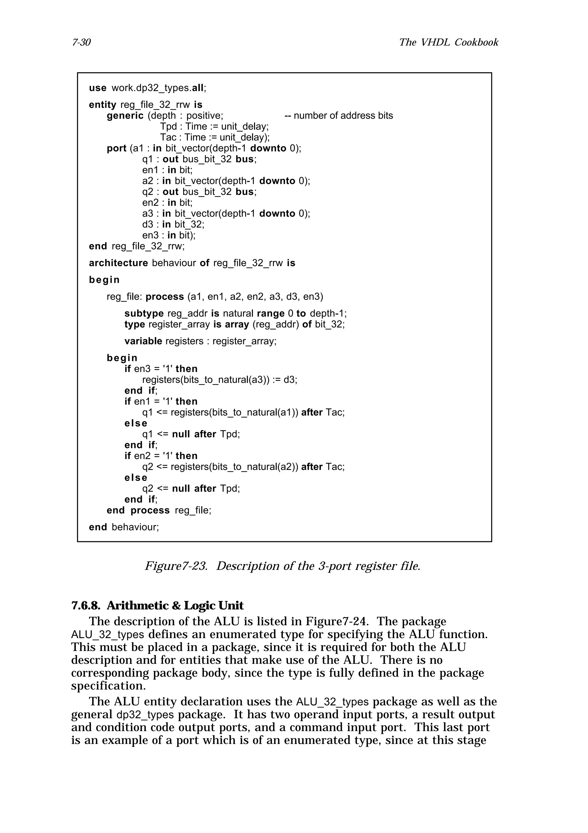 7-30                                                                       The VHDL Cookbook



   use work.dp32_types.all;
   entity reg_file_32_rrw is
       generic (depth : positive;              -- number of address bits
                    Tpd : Time := unit_delay;
                    Tac : Time := unit_delay);
       port (a1 : in bit_vector(depth-1 downto 0);
               q1 : out bus_bit_32 bus;
               en1 : in bit;
               a2 : in bit_vector(depth-1 downto 0);
               q2 : out bus_bit_32 bus;
               en2 : in bit;
               a3 : in bit_vector(depth-1 downto 0);
               d3 : in bit_32;
               en3 : in bit);
   end reg_file_32_rrw;
   architecture behaviour of reg_file_32_rrw is
   begin
       reg_file: process (a1, en1, a2, en2, a3, d3, en3)
           subtype reg_addr is natural range 0 to depth-1;
           type register_array is array (reg_addr) of bit_32;
           variable registers : register_array;
       begin
          if en3 = '1' then
              registers(bits_to_natural(a3)) := d3;
          end if;
          if en1 = '1' then
              q1 <= registers(bits_to_natural(a1)) after Tac;
          else
              q1 <= null after Tpd;
          end if;
          if en2 = '1' then
              q2 <= registers(bits_to_natural(a2)) after Tac;
          else
              q2 <= null after Tpd;
          end if;
       end process reg_file;
   end behaviour;



               Figure7-23. Description of the 3-port register file.


7.6.8. Arithmetic & Logic Unit
    The description of the ALU is listed in Figure7-24. The package
ALU_32_types defines an enumerated type for specifying the ALU function.
This must be placed in a package, since it is required for both the ALU
description and for entities that make use of the ALU. There is no
corresponding package body, since the type is fully defined in the package
specification.
    The ALU entity declaration uses the ALU_32_types package as well as the
general dp32_types package. It has two operand input ports, a result output
and condition code output ports, and a command input port. This last port
is an example of a port which is of an enumerated type, since at this stage
 