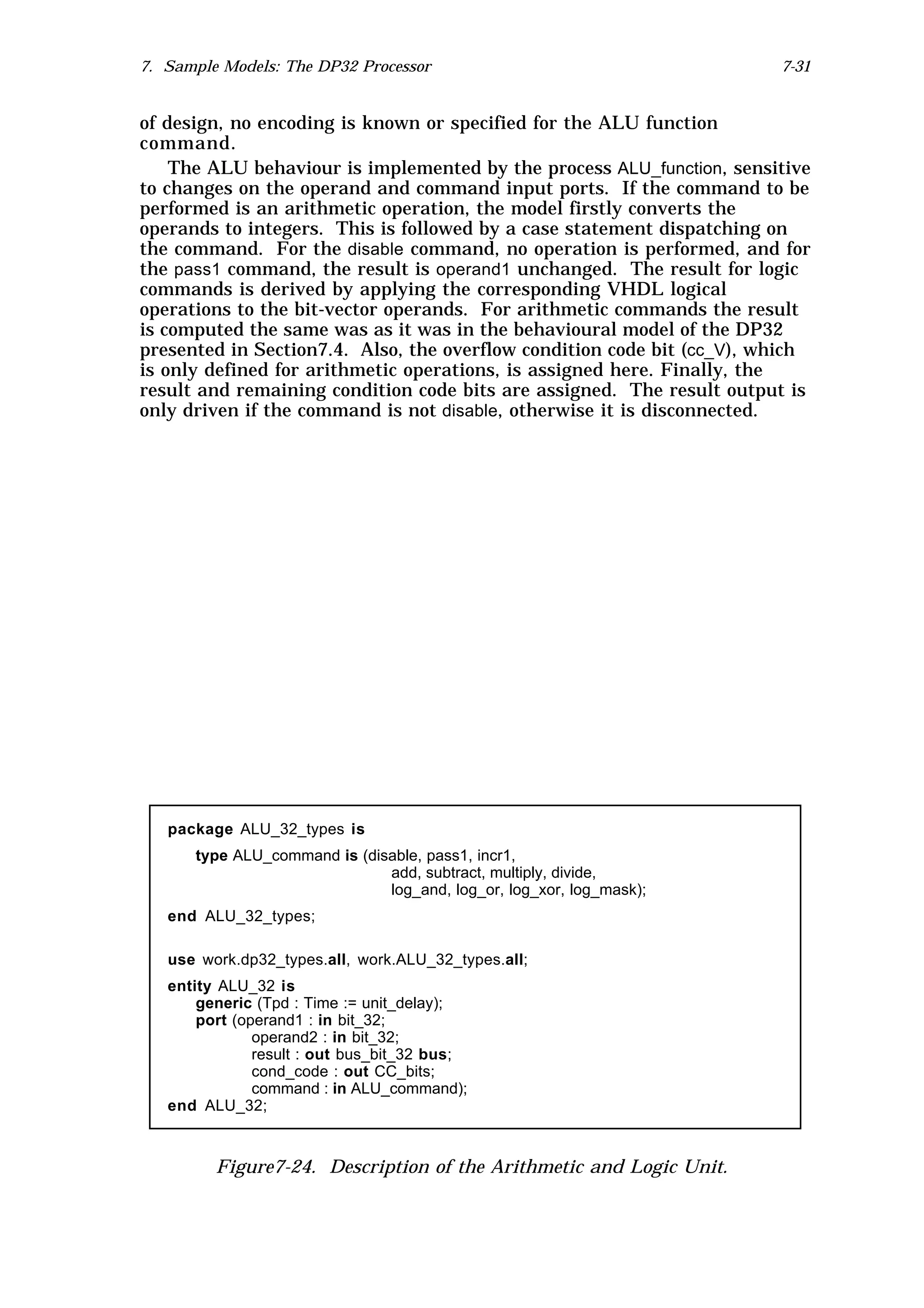 7. Sample Models: The DP32 Processor                                    7-31


of design, no encoding is known or specified for the ALU function
command.
    The ALU behaviour is implemented by the process ALU_function, sensitive
to changes on the operand and command input ports. If the command to be
performed is an arithmetic operation, the model firstly converts the
operands to integers. This is followed by a case statement dispatching on
the command. For the disable command, no operation is performed, and for
the pass1 command, the result is operand1 unchanged. The result for logic
commands is derived by applying the corresponding VHDL logical
operations to the bit-vector operands. For arithmetic commands the result
is computed the same was as it was in the behavioural model of the DP32
presented in Section7.4. Also, the overflow condition code bit (cc_V), which
is only defined for arithmetic operations, is assigned here. Finally, the
result and remaining condition code bits are assigned. The result output is
only driven if the command is not disable, otherwise it is disconnected.




   package ALU_32_types is
      type ALU_command is (disable, pass1, incr1,
                              add, subtract, multiply, divide,
                              log_and, log_or, log_xor, log_mask);
   end ALU_32_types;

   use work.dp32_types.all, work.ALU_32_types.all;
   entity ALU_32 is
       generic (Tpd : Time := unit_delay);
       port (operand1 : in bit_32;
               operand2 : in bit_32;
               result : out bus_bit_32 bus;
               cond_code : out CC_bits;
               command : in ALU_command);
   end ALU_32;



         Figure7-24. Description of the Arithmetic and Logic Unit.
 