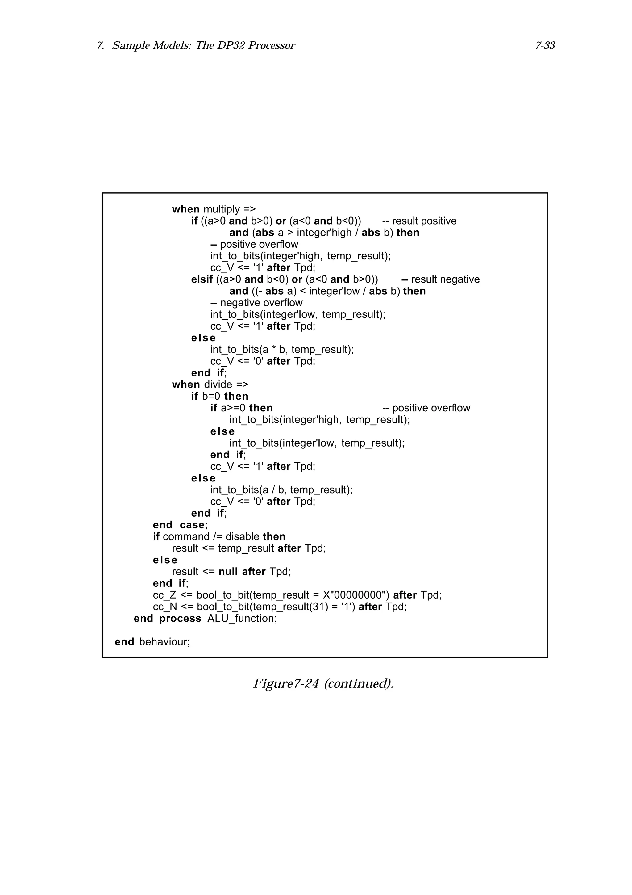 7. Sample Models: The DP32 Processor                                                   7-33




              when multiply =>
                  if ((a>0 and b>0) or (a<0 and b<0))        -- result positive
                            and (abs a > integer'high / abs b) then
                       -- positive overflow
                       int_to_bits(integer'high, temp_result);
                       cc_V <= '1' after Tpd;
                  elsif ((a>0 and b<0) or (a<0 and b>0))          -- result negative
                            and ((- abs a) < integer'low / abs b) then
                       -- negative overflow
                       int_to_bits(integer'low, temp_result);
                       cc_V <= '1' after Tpd;
                  else
                       int_to_bits(a * b, temp_result);
                       cc_V <= '0' after Tpd;
                  end if;
              when divide =>
                  if b=0 then
                       if a>=0 then                          -- positive overflow
                            int_to_bits(integer'high, temp_result);
                       else
                            int_to_bits(integer'low, temp_result);
                       end if;
                       cc_V <= '1' after Tpd;
                  else
                       int_to_bits(a / b, temp_result);
                       cc_V <= '0' after Tpd;
                  end if;
         end case;
         if command /= disable then
              result <= temp_result after Tpd;
         else
              result <= null after Tpd;
         end if;
         cc_Z <= bool_to_bit(temp_result = X"00000000") after Tpd;
         cc_N <= bool_to_bit(temp_result(31) = '1') after Tpd;
      end process ALU_function;

   end behaviour;



                                Figure7-24 (continued).
 