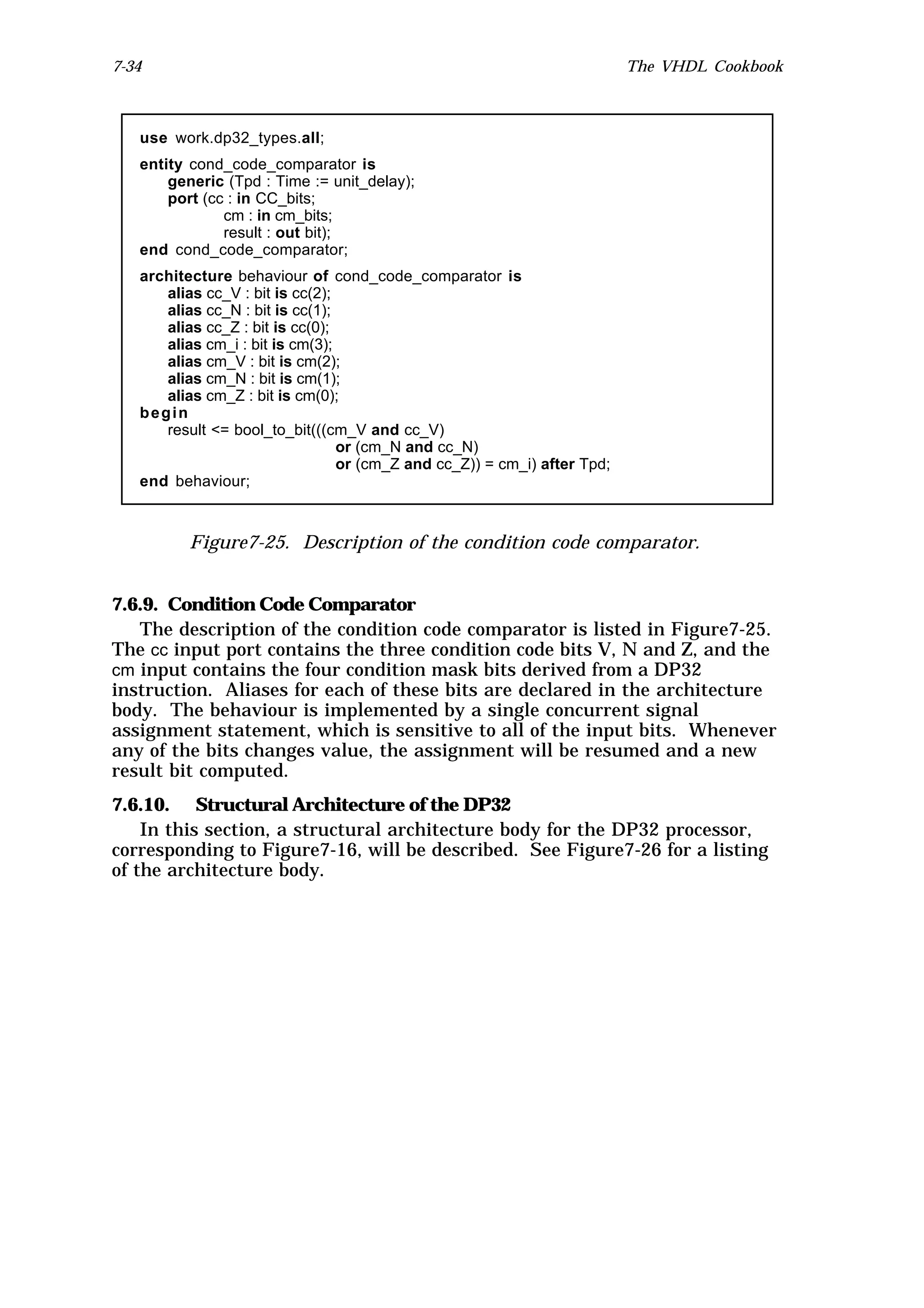 7-34                                                                      The VHDL Cookbook



   use work.dp32_types.all;
   entity cond_code_comparator is
       generic (Tpd : Time := unit_delay);
       port (cc : in CC_bits;
               cm : in cm_bits;
               result : out bit);
   end cond_code_comparator;
   architecture behaviour of cond_code_comparator is
      alias cc_V : bit is cc(2);
      alias cc_N : bit is cc(1);
      alias cc_Z : bit is cc(0);
      alias cm_i : bit is cm(3);
      alias cm_V : bit is cm(2);
      alias cm_N : bit is cm(1);
      alias cm_Z : bit is cm(0);
   begin
      result <= bool_to_bit(((cm_V and cc_V)
                                 or (cm_N and cc_N)
                                 or (cm_Z and cc_Z)) = cm_i) after Tpd;
   end behaviour;



          Figure7-25. Description of the condition code comparator.


7.6.9. Condition Code Comparator
   The description of the condition code comparator is listed in Figure7-25.
The cc input port contains the three condition code bits V, N and Z, and the
cm input contains the four condition mask bits derived from a DP32
instruction. Aliases for each of these bits are declared in the architecture
body. The behaviour is implemented by a single concurrent signal
assignment statement, which is sensitive to all of the input bits. Whenever
any of the bits changes value, the assignment will be resumed and a new
result bit computed.
7.6.10. Structural Architecture of the DP32
    In this section, a structural architecture body for the DP32 processor,
corresponding to Figure7-16, will be described. See Figure7-26 for a listing
of the architecture body.
 