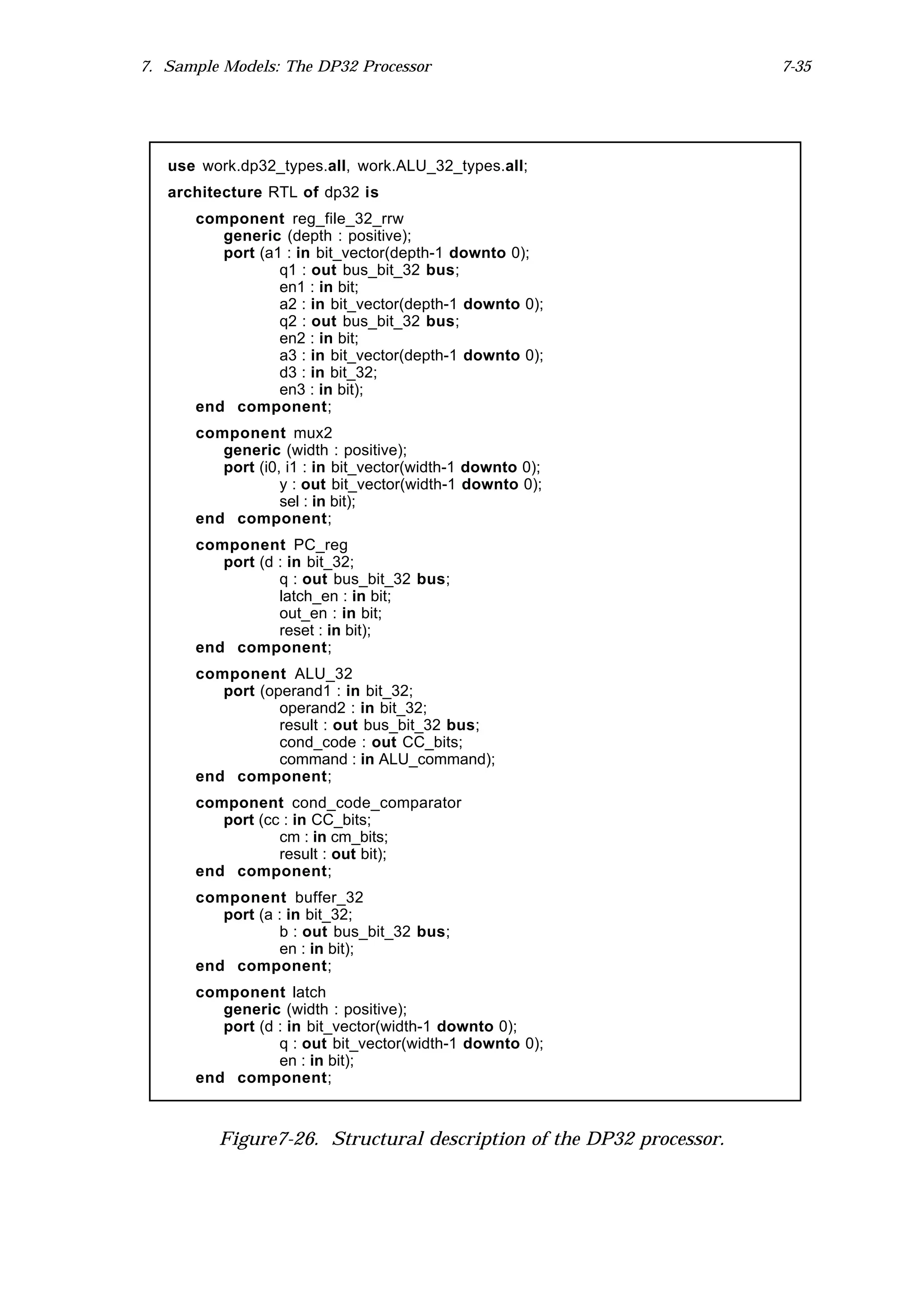 7. Sample Models: The DP32 Processor                                 7-35




   use work.dp32_types.all, work.ALU_32_types.all;
   architecture RTL of dp32 is
      component reg_file_32_rrw
         generic (depth : positive);
         port (a1 : in bit_vector(depth-1 downto 0);
                 q1 : out bus_bit_32 bus;
                 en1 : in bit;
                 a2 : in bit_vector(depth-1 downto 0);
                 q2 : out bus_bit_32 bus;
                 en2 : in bit;
                 a3 : in bit_vector(depth-1 downto 0);
                 d3 : in bit_32;
                 en3 : in bit);
      end component;
      component mux2
         generic (width : positive);
         port (i0, i1 : in bit_vector(width-1 downto 0);
                  y : out bit_vector(width-1 downto 0);
                  sel : in bit);
      end component;
      component PC_reg
         port (d : in bit_32;
                 q : out bus_bit_32 bus;
                 latch_en : in bit;
                 out_en : in bit;
                 reset : in bit);
      end component;
      component ALU_32
         port (operand1 : in bit_32;
                 operand2 : in bit_32;
                 result : out bus_bit_32 bus;
                 cond_code : out CC_bits;
                 command : in ALU_command);
      end component;
      component cond_code_comparator
         port (cc : in CC_bits;
                 cm : in cm_bits;
                 result : out bit);
      end component;
      component buffer_32
         port (a : in bit_32;
                 b : out bus_bit_32 bus;
                 en : in bit);
      end component;
      component latch
         generic (width : positive);
         port (d : in bit_vector(width-1 downto 0);
                 q : out bit_vector(width-1 downto 0);
                 en : in bit);
      end component;



         Figure7-26. Structural description of the DP32 processor.
 