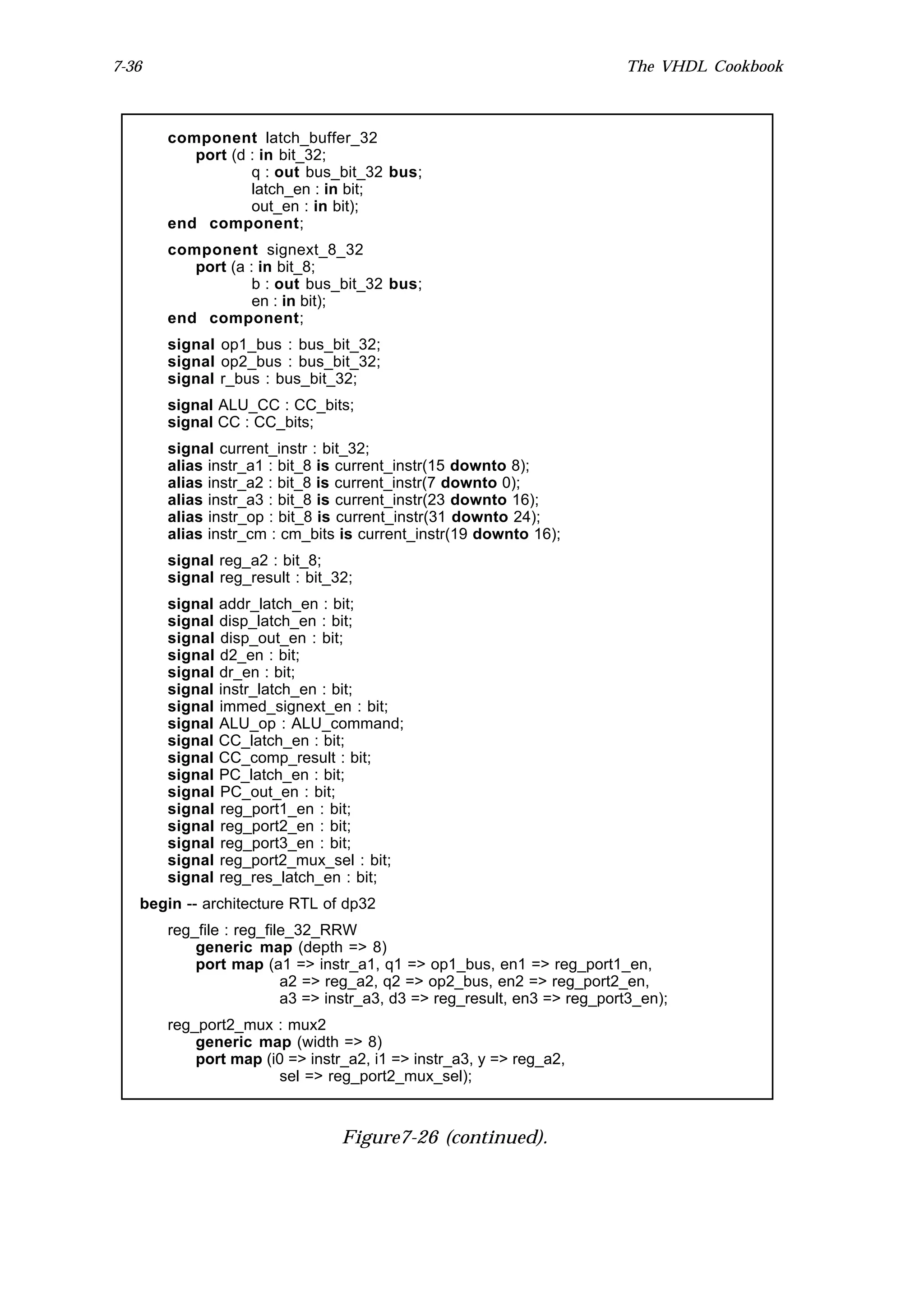 7-36                                                                     The VHDL Cookbook



       component latch_buffer_32
          port (d : in bit_32;
                  q : out bus_bit_32 bus;
                  latch_en : in bit;
                  out_en : in bit);
       end component;
       component signext_8_32
          port (a : in bit_8;
                   b : out bus_bit_32 bus;
                   en : in bit);
       end component;
       signal op1_bus : bus_bit_32;
       signal op2_bus : bus_bit_32;
       signal r_bus : bus_bit_32;
       signal ALU_CC : CC_bits;
       signal CC : CC_bits;
       signal current_instr : bit_32;
       alias instr_a1 : bit_8 is current_instr(15 downto 8);
       alias instr_a2 : bit_8 is current_instr(7 downto 0);
       alias instr_a3 : bit_8 is current_instr(23 downto 16);
       alias instr_op : bit_8 is current_instr(31 downto 24);
       alias instr_cm : cm_bits is current_instr(19 downto 16);
       signal reg_a2 : bit_8;
       signal reg_result : bit_32;
       signal addr_latch_en : bit;
       signal disp_latch_en : bit;
       signal disp_out_en : bit;
       signal d2_en : bit;
       signal dr_en : bit;
       signal instr_latch_en : bit;
       signal immed_signext_en : bit;
       signal ALU_op : ALU_command;
       signal CC_latch_en : bit;
       signal CC_comp_result : bit;
       signal PC_latch_en : bit;
       signal PC_out_en : bit;
       signal reg_port1_en : bit;
       signal reg_port2_en : bit;
       signal reg_port3_en : bit;
       signal reg_port2_mux_sel : bit;
       signal reg_res_latch_en : bit;
   begin -- architecture RTL of dp32
       reg_file : reg_file_32_RRW
           generic map (depth => 8)
           port map (a1 => instr_a1, q1 => op1_bus, en1 => reg_port1_en,
                         a2 => reg_a2, q2 => op2_bus, en2 => reg_port2_en,
                         a3 => instr_a3, d3 => reg_result, en3 => reg_port3_en);
       reg_port2_mux : mux2
           generic map (width => 8)
           port map (i0 => instr_a2, i1 => instr_a3, y => reg_a2,
                      sel => reg_port2_mux_sel);



                                Figure7-26 (continued).
 