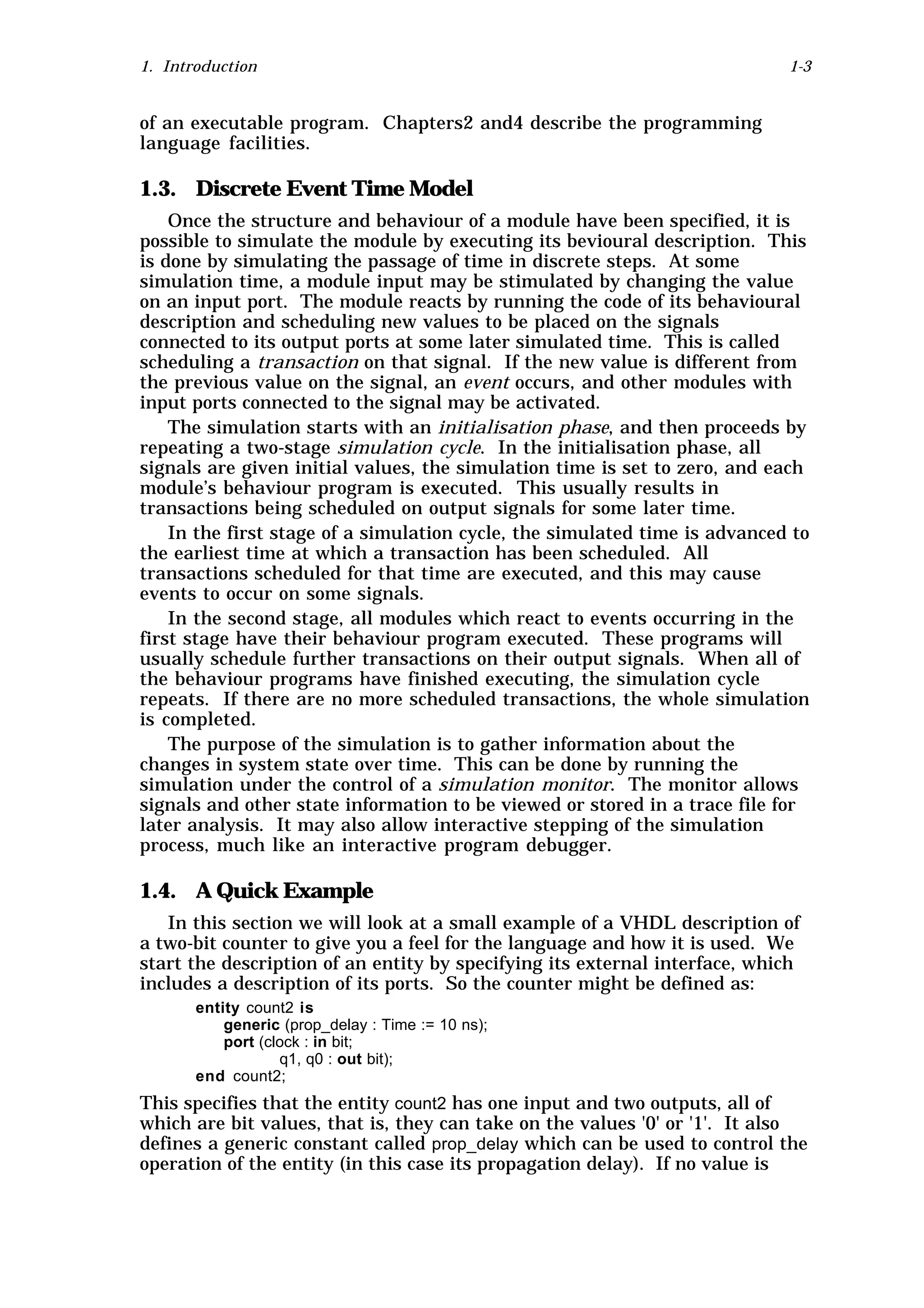 1. Introduction                                                             1-3


of an executable program. Chapters2 and4 describe the programming
language facilities.

1.3. Discrete Event Time Model
    Once the structure and behaviour of a module have been specified, it is
possible to simulate the module by executing its bevioural description. This
is done by simulating the passage of time in discrete steps. At some
simulation time, a module input may be stimulated by changing the value
on an input port. The module reacts by running the code of its behavioural
description and scheduling new values to be placed on the signals
connected to its output ports at some later simulated time. This is called
scheduling a transaction on that signal. If the new value is different from
the previous value on the signal, an event occurs, and other modules with
input ports connected to the signal may be activated.
    The simulation starts with an initialisation phase, and then proceeds by
repeating a two-stage simulation cycle. In the initialisation phase, all
signals are given initial values, the simulation time is set to zero, and each
module’s behaviour program is executed. This usually results in
transactions being scheduled on output signals for some later time.
    In the first stage of a simulation cycle, the simulated time is advanced to
the earliest time at which a transaction has been scheduled. All
transactions scheduled for that time are executed, and this may cause
events to occur on some signals.
    In the second stage, all modules which react to events occurring in the
first stage have their behaviour program executed. These programs will
usually schedule further transactions on their output signals. When all of
the behaviour programs have finished executing, the simulation cycle
repeats. If there are no more scheduled transactions, the whole simulation
is completed.
    The purpose of the simulation is to gather information about the
changes in system state over time. This can be done by running the
simulation under the control of a simulation monitor. The monitor allows
signals and other state information to be viewed or stored in a trace file for
later analysis. It may also allow interactive stepping of the simulation
process, much like an interactive program debugger.

1.4. A Quick Example
   In this section we will look at a small example of a VHDL description of
a two-bit counter to give you a feel for the language and how it is used. We
start the description of an entity by specifying its external interface, which
includes a description of its ports. So the counter might be defined as:
       entity count2 is
           generic (prop_delay : Time := 10 ns);
           port (clock : in bit;
                   q1, q0 : out bit);
       end count2;
This specifies that the entity count2 has one input and two outputs, all of
which are bit values, that is, they can take on the values '0' or '1'. It also
defines a generic constant called prop_delay which can be used to control the
operation of the entity (in this case its propagation delay). If no value is
 