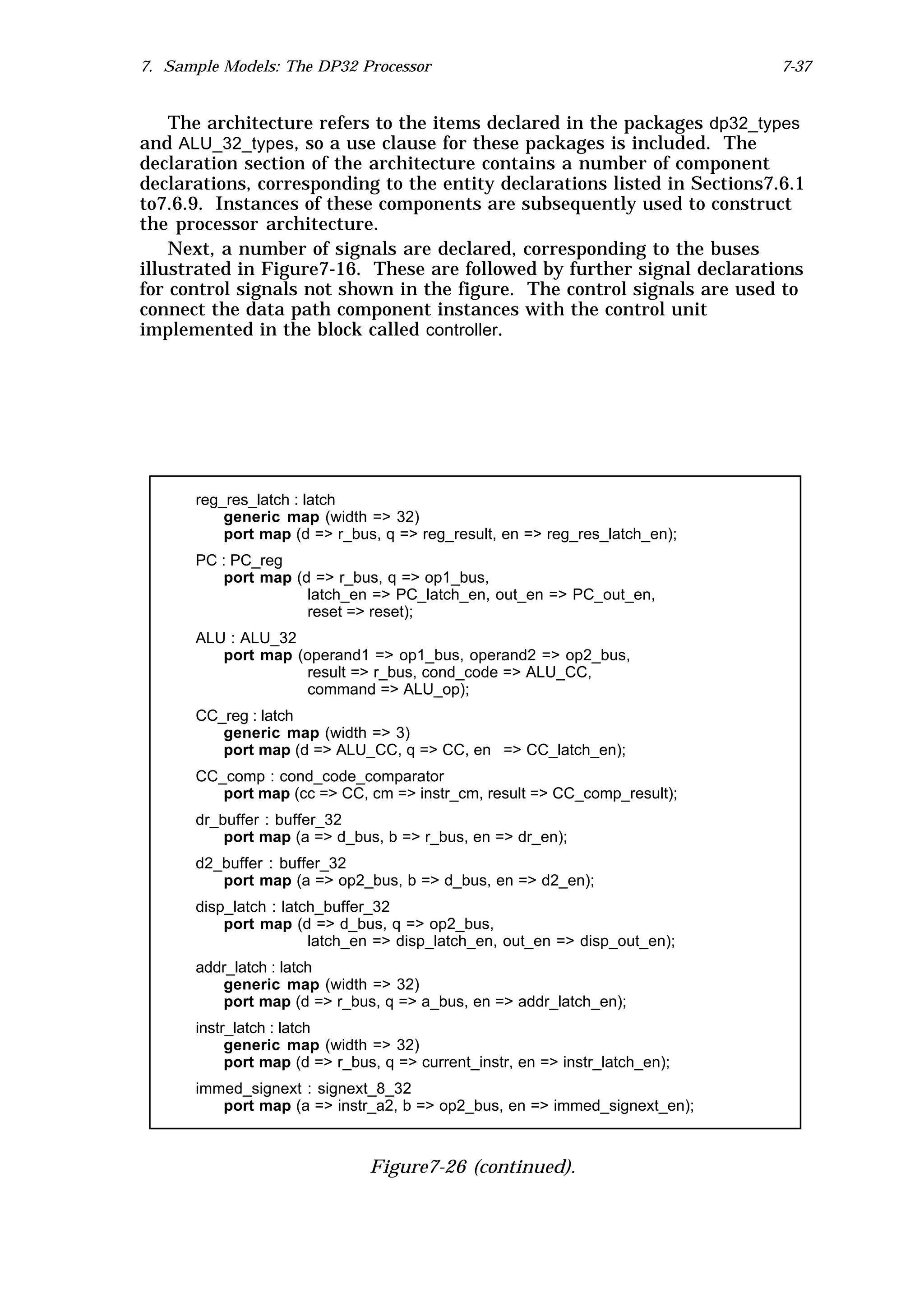 7. Sample Models: The DP32 Processor                                          7-37


    The architecture refers to the items declared in the packages dp32_types
and ALU_32_types, so a use clause for these packages is included. The
declaration section of the architecture contains a number of component
declarations, corresponding to the entity declarations listed in Sections7.6.1
to7.6.9. Instances of these components are subsequently used to construct
the processor architecture.
    Next, a number of signals are declared, corresponding to the buses
illustrated in Figure7-16. These are followed by further signal declarations
for control signals not shown in the figure. The control signals are used to
connect the data path component instances with the control unit
implemented in the block called controller.




      reg_res_latch : latch
          generic map (width => 32)
          port map (d => r_bus, q => reg_result, en => reg_res_latch_en);
      PC : PC_reg
         port map (d => r_bus, q => op1_bus,
                    latch_en => PC_latch_en, out_en => PC_out_en,
                    reset => reset);
      ALU : ALU_32
         port map (operand1 => op1_bus, operand2 => op2_bus,
                   result => r_bus, cond_code => ALU_CC,
                   command => ALU_op);
      CC_reg : latch
         generic map (width => 3)
         port map (d => ALU_CC, q => CC, en => CC_latch_en);
      CC_comp : cond_code_comparator
         port map (cc => CC, cm => instr_cm, result => CC_comp_result);
      dr_buffer : buffer_32
          port map (a => d_bus, b => r_bus, en => dr_en);
      d2_buffer : buffer_32
         port map (a => op2_bus, b => d_bus, en => d2_en);
      disp_latch : latch_buffer_32
          port map (d => d_bus, q => op2_bus,
                       latch_en => disp_latch_en, out_en => disp_out_en);
      addr_latch : latch
         generic map (width => 32)
         port map (d => r_bus, q => a_bus, en => addr_latch_en);
      instr_latch : latch
           generic map (width => 32)
           port map (d => r_bus, q => current_instr, en => instr_latch_en);
      immed_signext : signext_8_32
         port map (a => instr_a2, b => op2_bus, en => immed_signext_en);



                               Figure7-26 (continued).
 
