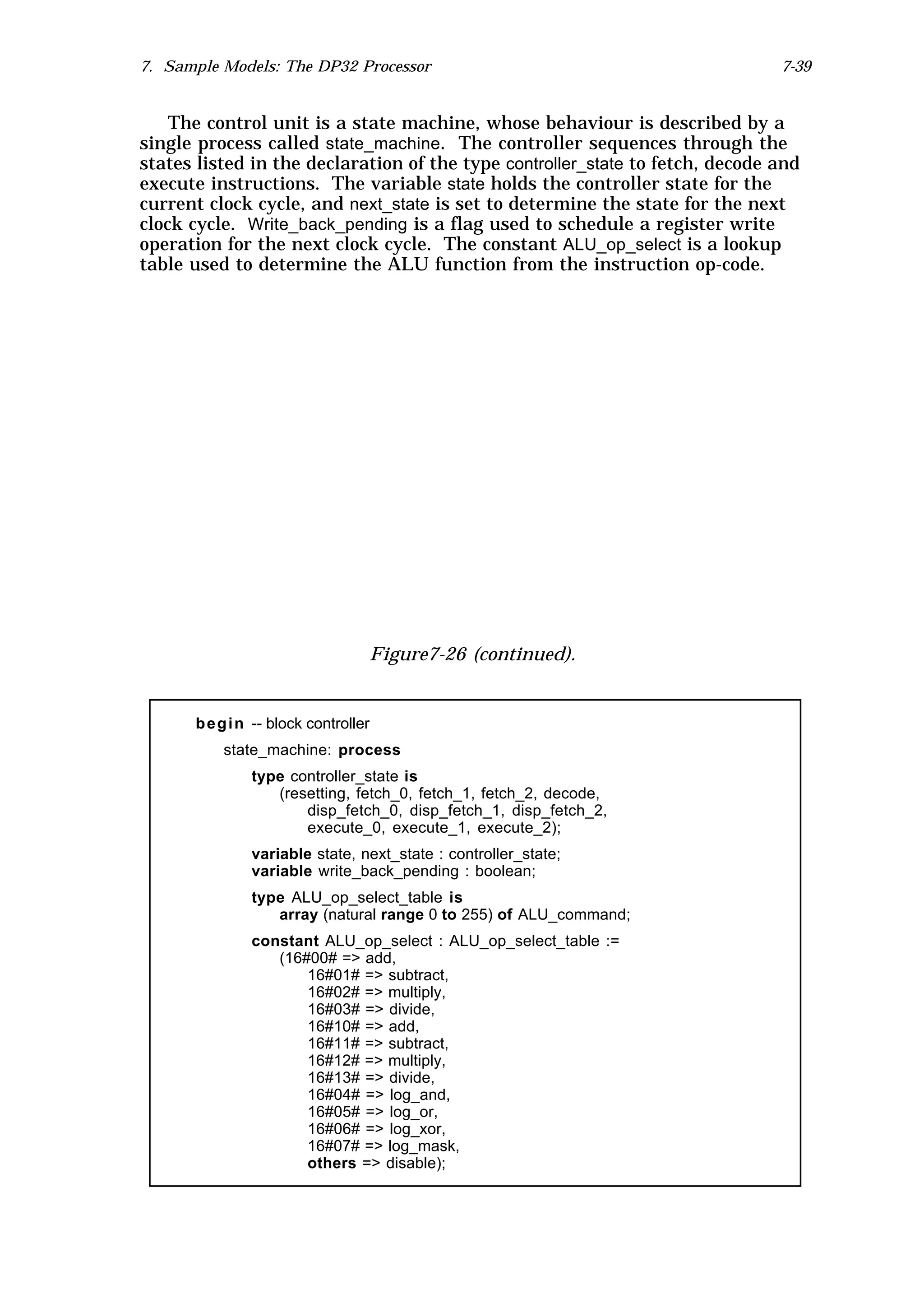 7. Sample Models: The DP32 Processor                                           7-39


    The control unit is a state machine, whose behaviour is described by a
single process called state_machine. The controller sequences through the
states listed in the declaration of the type controller_state to fetch, decode and
execute instructions. The variable state holds the controller state for the
current clock cycle, and next_state is set to determine the state for the next
clock cycle. Write_back_pending is a flag used to schedule a register write
operation for the next clock cycle. The constant ALU_op_select is a lookup
table used to determine the ALU function from the instruction op-code.




                                      Figure7-26 (continued).


      b e g i n -- block controller
          state_machine: process
               type controller_state is
                  (resetting, fetch_0, fetch_1, fetch_2, decode,
                      disp_fetch_0, disp_fetch_1, disp_fetch_2,
                      execute_0, execute_1, execute_2);
               variable state, next_state : controller_state;
               variable write_back_pending : boolean;
               type ALU_op_select_table is
                  array (natural range 0 to 255) of ALU_command;
               constant ALU_op_select : ALU_op_select_table :=
                  (16#00# => add,
                      16#01# => subtract,
                      16#02# => multiply,
                      16#03# => divide,
                      16#10# => add,
                      16#11# => subtract,
                      16#12# => multiply,
                      16#13# => divide,
                      16#04# => log_and,
                      16#05# => log_or,
                      16#06# => log_xor,
                      16#07# => log_mask,
                      others => disable);
 