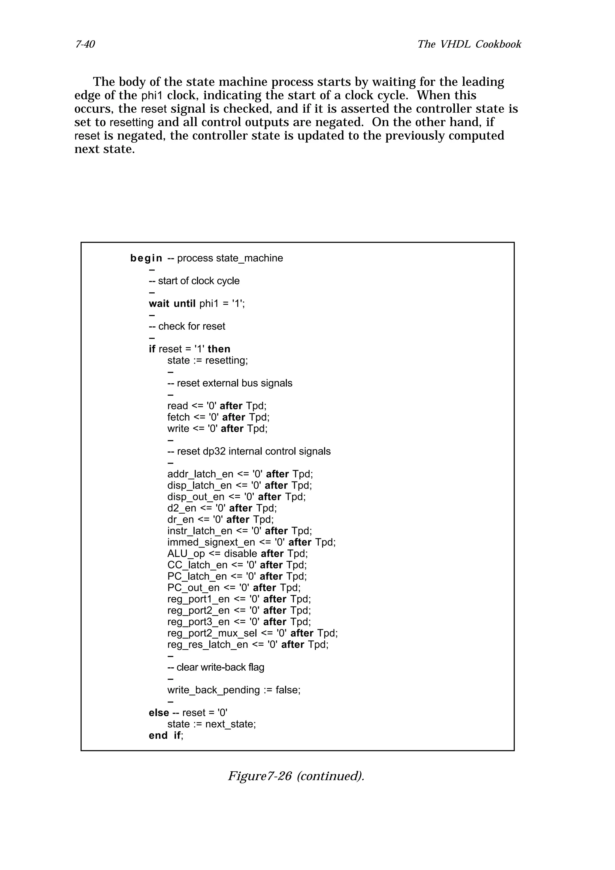 7-40                                                           The VHDL Cookbook


   The body of the state machine process starts by waiting for the leading
edge of the phi1 clock, indicating the start of a clock cycle. When this
occurs, the reset signal is checked, and if it is asserted the controller state is
set to resetting and all control outputs are negated. On the other hand, if
reset is negated, the controller state is updated to the previously computed
next state.




          b e g i n -- process state_machine
               --
               -- start of clock cycle
               --
               wait until phi1 = '1';
               --
               -- check for reset
               --
               if reset = '1' then
                    state := resetting;
                    --
                    -- reset external bus signals
                    --
                    read <= '0' after Tpd;
                    fetch <= '0' after Tpd;
                    write <= '0' after Tpd;
                    --
                    -- reset dp32 internal control signals
                    --
                    addr_latch_en <= '0' after Tpd;
                    disp_latch_en <= '0' after Tpd;
                    disp_out_en <= '0' after Tpd;
                    d2_en <= '0' after Tpd;
                    dr_en <= '0' after Tpd;
                    instr_latch_en <= '0' after Tpd;
                    immed_signext_en <= '0' after Tpd;
                    ALU_op <= disable after Tpd;
                    CC_latch_en <= '0' after Tpd;
                    PC_latch_en <= '0' after Tpd;
                    PC_out_en <= '0' after Tpd;
                    reg_port1_en <= '0' after Tpd;
                    reg_port2_en <= '0' after Tpd;
                    reg_port3_en <= '0' after Tpd;
                    reg_port2_mux_sel <= '0' after Tpd;
                    reg_res_latch_en <= '0' after Tpd;
                    --
                    -- clear write-back flag
                    --
                    write_back_pending := false;
                    --
               else -- reset = '0'
                    state := next_state;
               end if;



                                Figure7-26 (continued).
 