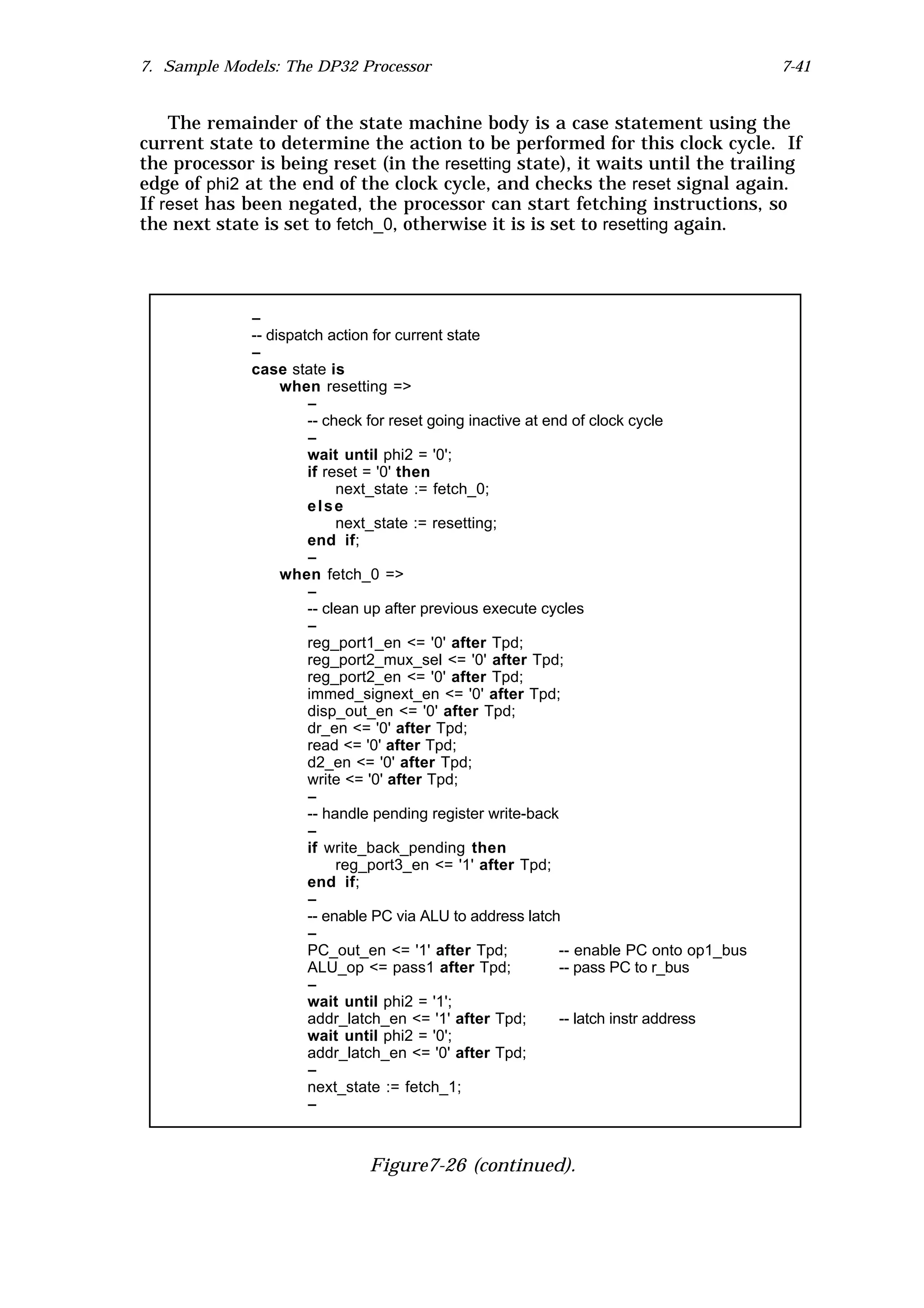 7. Sample Models: The DP32 Processor                                                     7-41


    The remainder of the state machine body is a case statement using the
current state to determine the action to be performed for this clock cycle. If
the processor is being reset (in the resetting state), it waits until the trailing
edge of phi2 at the end of the clock cycle, and checks the reset signal again.
If reset has been negated, the processor can start fetching instructions, so
the next state is set to fetch_0, otherwise it is is set to resetting again.




             --
             -- dispatch action for current state
             --
             case state is
                  when resetting =>
                      --
                      -- check for reset going inactive at end of clock cycle
                      --
                      wait until phi2 = '0';
                      if reset = '0' then
                           next_state := fetch_0;
                      else
                           next_state := resetting;
                      end if;
                      --
                  when fetch_0 =>
                      --
                      -- clean up after previous execute cycles
                      --
                      reg_port1_en <= '0' after Tpd;
                      reg_port2_mux_sel <= '0' after Tpd;
                      reg_port2_en <= '0' after Tpd;
                      immed_signext_en <= '0' after Tpd;
                      disp_out_en <= '0' after Tpd;
                      dr_en <= '0' after Tpd;
                      read <= '0' after Tpd;
                      d2_en <= '0' after Tpd;
                      write <= '0' after Tpd;
                      --
                      -- handle pending register write-back
                      --
                      if write_back_pending then
                           reg_port3_en <= '1' after Tpd;
                      end if;
                      --
                      -- enable PC via ALU to address latch
                      --
                      PC_out_en <= '1' after Tpd;            -- enable PC onto op1_bus
                      ALU_op <= pass1 after Tpd;             -- pass PC to r_bus
                      --
                      wait until phi2 = '1';
                      addr_latch_en <= '1' after Tpd;        -- latch instr address
                      wait until phi2 = '0';
                      addr_latch_en <= '0' after Tpd;
                      --
                      next_state := fetch_1;
                      --



                              Figure7-26 (continued).
 