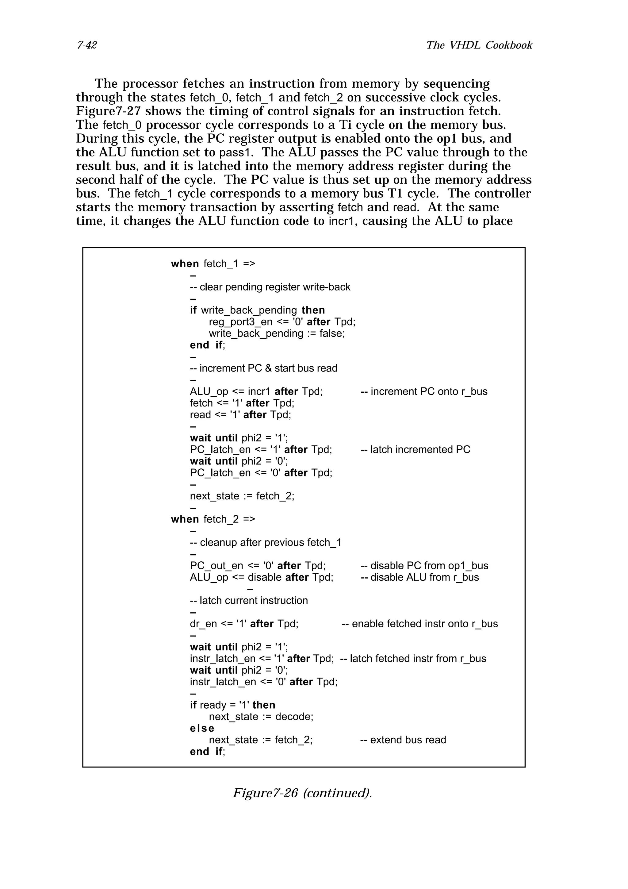 7-42                                                                  The VHDL Cookbook


   The processor fetches an instruction from memory by sequencing
through the states fetch_0, fetch_1 and fetch_2 on successive clock cycles.
Figure7-27 shows the timing of control signals for an instruction fetch.
The fetch_0 processor cycle corresponds to a Ti cycle on the memory bus.
During this cycle, the PC register output is enabled onto the op1 bus, and
the ALU function set to pass1. The ALU passes the PC value through to the
result bus, and it is latched into the memory address register during the
second half of the cycle. The PC value is thus set up on the memory address
bus. The fetch_1 cycle corresponds to a memory bus T1 cycle. The controller
starts the memory transaction by asserting fetch and read. At the same
time, it changes the ALU function code to incr1, causing the ALU to place


               when fetch_1 =>
                  --
                  -- clear pending register write-back
                  --
                  if write_back_pending then
                       reg_port3_en <= '0' after Tpd;
                       write_back_pending := false;
                  end if;
                  --
                  -- increment PC & start bus read
                  --
                  ALU_op <= incr1 after Tpd;             -- increment PC onto r_bus
                  fetch <= '1' after Tpd;
                  read <= '1' after Tpd;
                  --
                  wait until phi2 = '1';
                  PC_latch_en <= '1' after Tpd;          -- latch incremented PC
                  wait until phi2 = '0';
                  PC_latch_en <= '0' after Tpd;
                  --
                  next_state := fetch_2;
                  --
               when fetch_2 =>
                  --
                  -- cleanup after previous fetch_1
                  --
                  PC_out_en <= '0' after Tpd;            -- disable PC from op1_bus
                  ALU_op <= disable after Tpd;           -- disable ALU from r_bus
                                --
                  -- latch current instruction
                  --
                  dr_en <= '1' after Tpd;           -- enable fetched instr onto r_bus
                  --
                  wait until phi2 = '1';
                  instr_latch_en <= '1' after Tpd; -- latch fetched instr from r_bus
                  wait until phi2 = '0';
                  instr_latch_en <= '0' after Tpd;
                  --
                  if ready = '1' then
                       next_state := decode;
                  else
                       next_state := fetch_2;            -- extend bus read
                  end if;



                            Figure7-26 (continued).
 