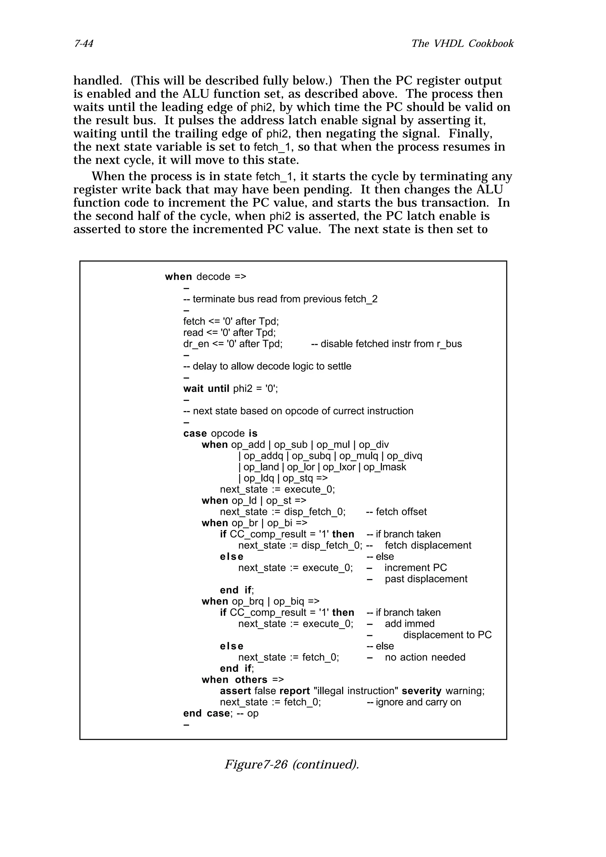 7-44                                                                     The VHDL Cookbook


handled. (This will be described fully below.) Then the PC register output
is enabled and the ALU function set, as described above. The process then
waits until the leading edge of phi2, by which time the PC should be valid on
the result bus. It pulses the address latch enable signal by asserting it,
waiting until the trailing edge of phi2, then negating the signal. Finally,
the next state variable is set to fetch_1, so that when the process resumes in
the next cycle, it will move to this state.
    When the process is in state fetch_1, it starts the cycle by terminating any
register write back that may have been pending. It then changes the ALU
function code to increment the PC value, and starts the bus transaction. In
the second half of the cycle, when phi2 is asserted, the PC latch enable is
asserted to store the incremented PC value. The next state is then set to


                when decode =>
                   --
                   -- terminate bus read from previous fetch_2
                   --
                   fetch <= '0' after Tpd;
                   read <= '0' after Tpd;
                   dr_en <= '0' after Tpd;        -- disable fetched instr from r_bus
                   --
                   -- delay to allow decode logic to settle
                   --
                   wait until phi2 = '0';
                   --
                   -- next state based on opcode of currect instruction
                   --
                   case opcode is
                        when op_add | op_sub | op_mul | op_div
                                 | op_addq | op_subq | op_mulq | op_divq
                                 | op_land | op_lor | op_lxor | op_lmask
                                 | op_ldq | op_stq =>
                            next_state := execute_0;
                        when op_ld | op_st =>
                            next_state := disp_fetch_0;         -- fetch offset
                        when op_br | op_bi =>
                            if CC_comp_result = '1' then -- if branch taken
                                 next_state := disp_fetch_0; -- fetch displacement
                            else                                 -- else
                                 next_state := execute_0; -- increment PC
                                                                 -- past displacement
                            end if;
                        when op_brq | op_biq =>
                            if CC_comp_result = '1' then -- if branch taken
                                 next_state := execute_0; -- add immed
                                                                 --       displacement to PC
                            else                                 -- else
                                 next_state := fetch_0;          -- no action needed
                            end if;
                        when others =>
                            assert false report "illegal instruction" severity warning;
                            next_state := fetch_0;               -- ignore and carry on
                   end case; -- op
                   --



                             Figure7-26 (continued).
 