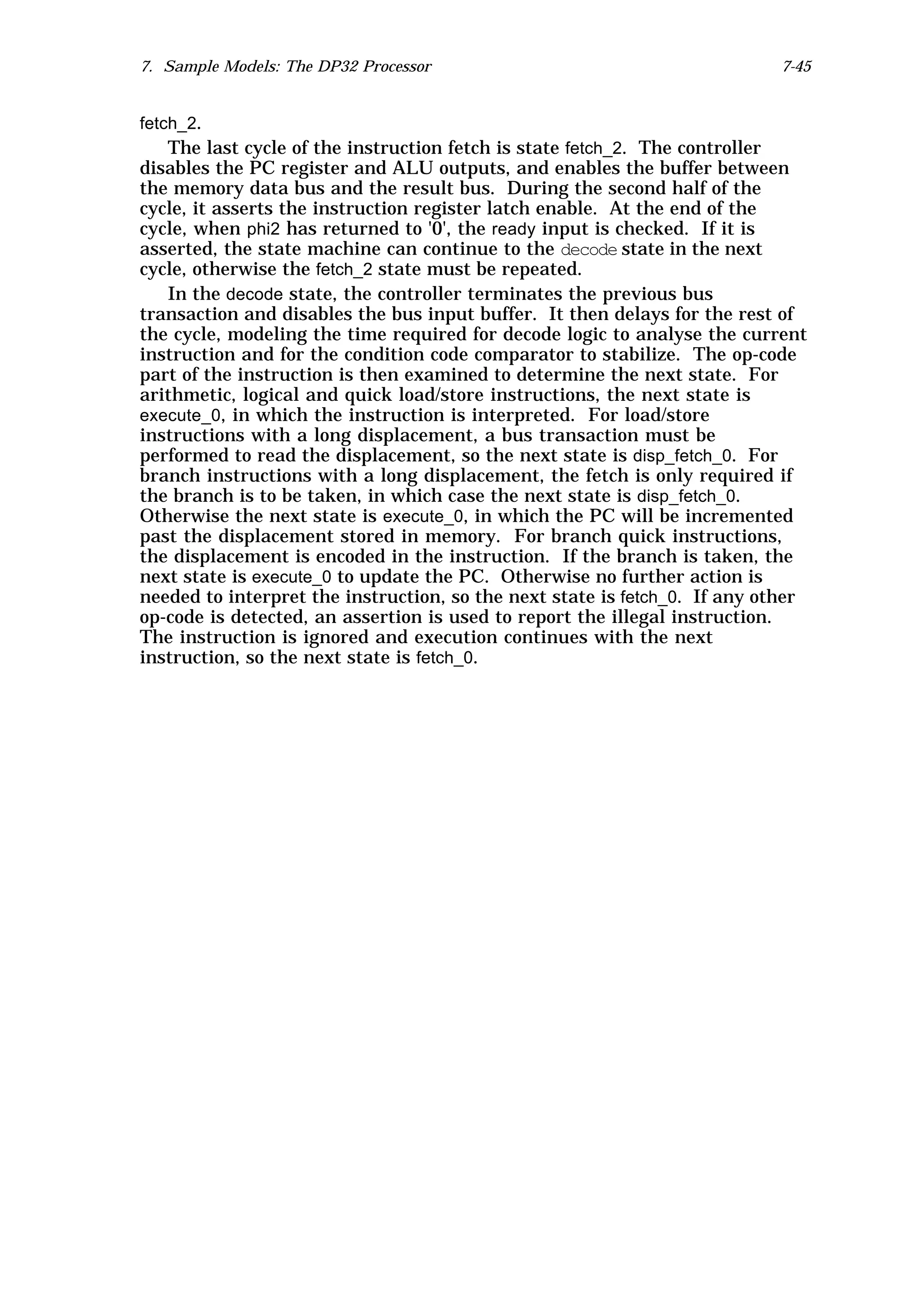 7. Sample Models: The DP32 Processor                                       7-45


fetch_2.
   The last cycle of the instruction fetch is state fetch_2. The controller
disables the PC register and ALU outputs, and enables the buffer between
the memory data bus and the result bus. During the second half of the
cycle, it asserts the instruction register latch enable. At the end of the
cycle, when phi2 has returned to '0', the ready input is checked. If it is
asserted, the state machine can continue to the decode state in the next
cycle, otherwise the fetch_2 state must be repeated.
   In the decode state, the controller terminates the previous bus
transaction and disables the bus input buffer. It then delays for the rest of
the cycle, modeling the time required for decode logic to analyse the current
instruction and for the condition code comparator to stabilize. The op-code
part of the instruction is then examined to determine the next state. For
arithmetic, logical and quick load/store instructions, the next state is
execute_0, in which the instruction is interpreted. For load/store
instructions with a long displacement, a bus transaction must be
performed to read the displacement, so the next state is disp_fetch_0. For
branch instructions with a long displacement, the fetch is only required if
the branch is to be taken, in which case the next state is disp_fetch_0.
Otherwise the next state is execute_0, in which the PC will be incremented
past the displacement stored in memory. For branch quick instructions,
the displacement is encoded in the instruction. If the branch is taken, the
next state is execute_0 to update the PC. Otherwise no further action is
needed to interpret the instruction, so the next state is fetch_0. If any other
op-code is detected, an assertion is used to report the illegal instruction.
The instruction is ignored and execution continues with the next
instruction, so the next state is fetch_0.
 