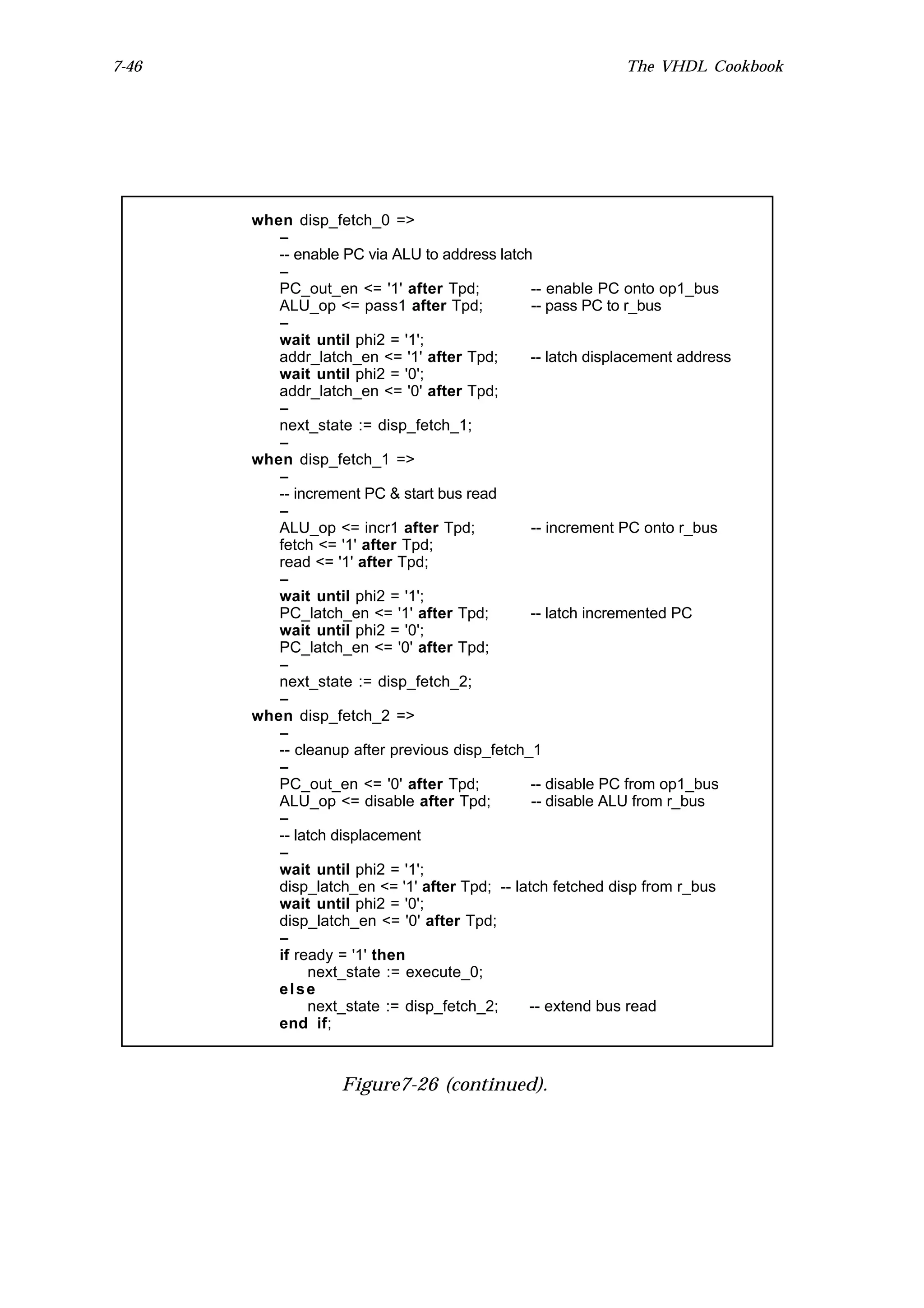7-46                                                         The VHDL Cookbook




       when disp_fetch_0 =>
          --
          -- enable PC via ALU to address latch
          --
          PC_out_en <= '1' after Tpd;           -- enable PC onto op1_bus
          ALU_op <= pass1 after Tpd;            -- pass PC to r_bus
          --
          wait until phi2 = '1';
          addr_latch_en <= '1' after Tpd;       -- latch displacement address
          wait until phi2 = '0';
          addr_latch_en <= '0' after Tpd;
          --
          next_state := disp_fetch_1;
          --
       when disp_fetch_1 =>
          --
          -- increment PC & start bus read
          --
          ALU_op <= incr1 after Tpd;            -- increment PC onto r_bus
          fetch <= '1' after Tpd;
          read <= '1' after Tpd;
          --
          wait until phi2 = '1';
          PC_latch_en <= '1' after Tpd;         -- latch incremented PC
          wait until phi2 = '0';
          PC_latch_en <= '0' after Tpd;
          --
          next_state := disp_fetch_2;
          --
       when disp_fetch_2 =>
          --
          -- cleanup after previous disp_fetch_1
          --
          PC_out_en <= '0' after Tpd;           -- disable PC from op1_bus
          ALU_op <= disable after Tpd;          -- disable ALU from r_bus
          --
          -- latch displacement
          --
          wait until phi2 = '1';
          disp_latch_en <= '1' after Tpd; -- latch fetched disp from r_bus
          wait until phi2 = '0';
          disp_latch_en <= '0' after Tpd;
          --
          if ready = '1' then
               next_state := execute_0;
          else
               next_state := disp_fetch_2;     -- extend bus read
          end if;



                    Figure7-26 (continued).
 