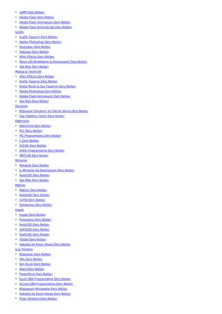 • LAMP Ders Notları
• Adobe Flash Ders Notları
• Adobe Flash Animasyon Ders Notları
• Adobe Flash ActionScript Ders Notları
Grafik
• Grafik Tasarım Ders Notları
• Adobe Photoshop Ders Notları
• İllustrator Ders Notları
• İndesign Ders Notları
• After Effects Ders Notları
• Maya (3D Modelleme & Animasyon) Ders Notları
• 3ds Max Ders Notları
Medya & Yayıncılık
• After Effects Ders Notları
• Grafik Tasarım Ders Notları
• Dijital Müzik & Ses Tasarımı Ders Notları
• Adobe Photoshop Ders Notları
• Adobe Flash Animasyon Ders Notları
• 3ds Max Ders Notları
Donanım
• Bilgisayar Donanım Ve Teknik Servis Ders Notları
• Cep Telefonu Tamir Ders Notları
Elektronik
• Elektronik Ders Notları
• PLC Ders Notları
• PIC Programlama Ders Notları
• C Ders Notları
• OrCAD Ders Notları
• VHDL Programlama Ders Notları
• MATLAB Ders Notları
Mimarlık
• Mimarlık Ders Notları
• İç Mimarlık Ve Dekorasyon Ders Notları
• AutoCAD Ders Notları
• 3ds Max Ders Notları
Makine
• Makine Ders Notları
• AutoCAD Ders Notları
• CATIA Ders Notları
• Solidworks Ders Notları
İnşaat
• İnşaat Ders Notları
• Primavera Ders Notları
• AutoCAD Ders Notları
• SAP2000 Ders Notları
• Sta4CAD Ders Notları
• XSteel Ders Notları
• Hakediş Ve Kesin Hesap Ders Notları
İş & Yönetim
• Bilgisayar Ders Notları
• Ofis Ders Notları
• İleri Excel Ders Notları
• Word Ders Notları
• PowerPoint Ders Notları
• Excel VBA Programlama Ders Notları
• Access VBA Programlama Ders Notları
• Bilgisayarlı Muhasebe Ders Notları
• Hakediş Ve Kesin Hesap Ders Notları
• Proje Yönetimi Ders Notları
 