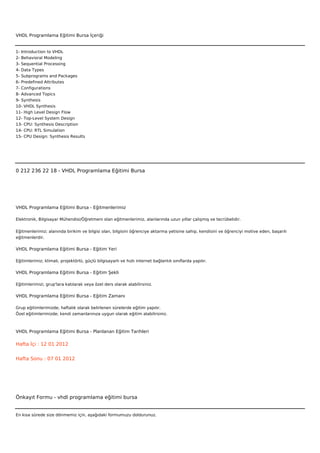 VHDL Programlama Eğitimi Bursa İçeriği


1- Introduction to VHDL
2- Behavioral Modeling
3- Sequential Processing
4- Data Types
5- Subprograms and Packages
6- Predefined Attributes
7- Configurations
8- Advanced Topics
9- Synthesis
10- VHDL Synthesis
11- High Level Design Flow
12- Top-Level System Design
13- CPU: Synthesis Description
14- CPU: RTL Simulation
15- CPU Design: Synthesis Results



 



0 212 236 22 18 - VHDL Programlama Eğitimi Bursa




VHDL Programlama Eğitimi Bursa - Eğitmenlerimiz

Elektronik, Bilgisayar Mühendisi/Öğretmeni olan eğitmenlerimiz, alanlarında uzun yıllar çalışmış ve tecrübelidir.


Eğitmenlerimiz; alanında birikim ve bilgisi olan, bilgisini öğrenciye aktarma yetisine sahip, kendisini ve öğrenciyi motive eden, başarılı
eğitmenlerdir.

VHDL Programlama Eğitimi Bursa - Eğitim Yeri

Eğitimlerimiz; klimalı, projektörlü, güçlü bilgisayarlı ve hızlı internet bağlantılı sınıflarda yapılır.

VHDL Programlama Eğitimi Bursa - Eğitim Şekli

Eğitimlerimizi, grup'lara katılarak veya özel ders olarak alabilirsiniz.

VHDL Programlama Eğitimi Bursa - Eğitim Zamanı

Grup eğitimlerimizde; haftalık olarak belirlenen sürelerde eğitim yapılır.
Özel eğitimlerimizde; kendi zamanlarınıza uygun olarak eğitim alabilirsiniz.



VHDL Programlama Eğitimi Bursa - Planlanan Eğitim Tarihleri

Hafta İçi : 12 01 2012


Hafta Sonu : 07 01 2012




Önkayıt Formu - vhdl programlama eğitimi bursa


En kısa sürede size dönmemiz için, aşağıdaki formumuzu doldurunuz.
 