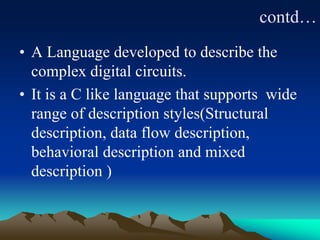contd…
• A Language developed to describe the
complex digital circuits.
• It is a C like language that supports wide
range of description styles(Structural
description, data flow description,
behavioral description and mixed
description )
 