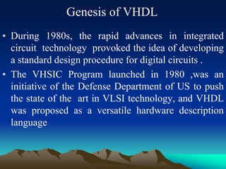 Genesis of VHDL
• During 1980s, the rapid advances in integrated
circuit technology provoked the idea of developing
a standard design procedure for digital circuits .
• The VHSIC Program launched in 1980 ,was an
initiative of the Defense Department of US to push
the state of the art in VLSI technology, and VHDL
was proposed as a versatile hardware description
language
 