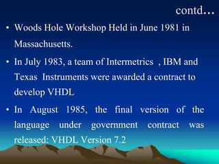 contd…
• Woods Hole Workshop Held in June 1981 in
Massachusetts.
• In July 1983, a team of Intermetrics , IBM and
Texas Instruments were awarded a contract to
develop VHDL
• In August 1985, the final version of the
language under government contract was
released: VHDL Version 7.2
 