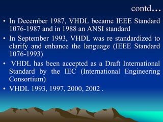 contd…
• In December 1987, VHDL became IEEE Standard
1076-1987 and in 1988 an ANSI standard
• In September 1993, VHDL was re standardized to
clarify and enhance the language (IEEE Standard
1076-1993)
• VHDL has been accepted as a Draft International
Standard by the IEC (International Engineering
Consortium)
• VHDL 1993, 1997, 2000, 2002 .
 