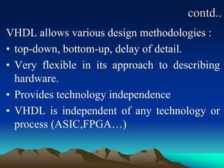 contd..
VHDL allows various design methodologies :
• top-down, bottom-up, delay of detail.
• Very flexible in its approach to describing
hardware.
• Provides technology independence
• VHDL is independent of any technology or
process (ASIC,FPGA…)
 