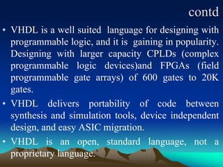 contd
• VHDL is a well suited language for designing with
programmable logic, and it is gaining in popularity.
Designing with larger capacity CPLDs (complex
programmable logic devices)and FPGAs (field
programmable gate arrays) of 600 gates to 20K
gates.
• VHDL delivers portability of code between
synthesis and simulation tools, device independent
design, and easy ASIC migration.
• VHDL is an open, standard language, not a
proprietary language.
 
