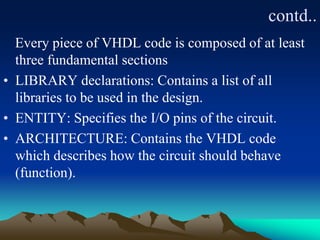 contd..
Every piece of VHDL code is composed of at least
three fundamental sections
• LIBRARY declarations: Contains a list of all
libraries to be used in the design.
• ENTITY: Specifies the I/O pins of the circuit.
• ARCHITECTURE: Contains the VHDL code
which describes how the circuit should behave
(function).
 
