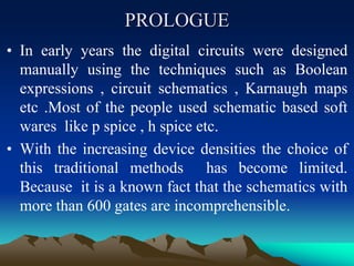 PROLOGUE
• In early years the digital circuits were designed
manually using the techniques such as Boolean
expressions , circuit schematics , Karnaugh maps
etc .Most of the people used schematic based soft
wares like p spice , h spice etc.
• With the increasing device densities the choice of
this traditional methods has become limited.
Because it is a known fact that the schematics with
more than 600 gates are incomprehensible.
 