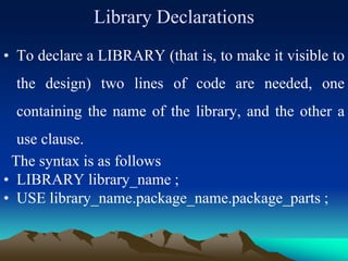 Library Declarations
• To declare a LIBRARY (that is, to make it visible to
the design) two lines of code are needed, one
containing the name of the library, and the other a
use clause.
The syntax is as follows
• LIBRARY library_name ;
• USE library_name.package_name.package_parts ;
 