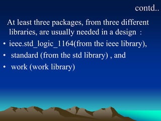 contd..
At least three packages, from three different
libraries, are usually needed in a design :
• ieee.std_logic_1164(from the ieee library),
• standard (from the std library) , and
• work (work library)
 