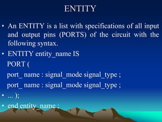ENTITY
• An ENTITY is a list with specifications of all input
and output pins (PORTS) of the circuit with the
following syntax.
• ENTITY entity_name IS
PORT (
port_ name : signal_mode signal_type ;
port_ name : signal_mode signal_type ;
• ... );
• end entity_name ;
 