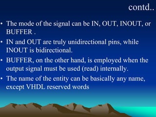 contd..
• The mode of the signal can be IN, OUT, INOUT, or
BUFFER .
• IN and OUT are truly unidirectional pins, while
INOUT is bidirectional.
• BUFFER, on the other hand, is employed when the
output signal must be used (read) internally.
• The name of the entity can be basically any name,
except VHDL reserved words
 