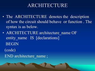 ARCHITECTURE
• The ARCHITECTURE denotes the description
of how the circuit should behave or function . The
syntax is as below.
• ARCHITECTURE architecture_name OF
entity_name IS [declarations]
BEGIN
(code)
END architecture_name ;
 