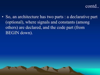 contd..
• So, an architecture has two parts : a declarative part
(optional), where signals and constants (among
others) are declared, and the code part (from
BEGIN down).
 