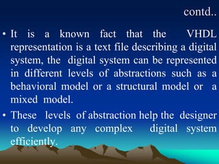 contd..
• It is a known fact that the VHDL
representation is a text file describing a digital
system, the digital system can be represented
in different levels of abstractions such as a
behavioral model or a structural model or a
mixed model.
• These levels of abstraction help the designer
to develop any complex digital system
efficiently.
 