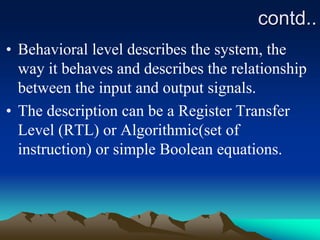 contd..
• Behavioral level describes the system, the
way it behaves and describes the relationship
between the input and output signals.
• The description can be a Register Transfer
Level (RTL) or Algorithmic(set of
instruction) or simple Boolean equations.
 