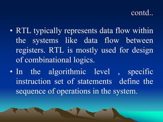 contd..
• RTL typically represents data flow within
the systems like data flow between
registers. RTL is mostly used for design
of combinational logics.
• In the algorithmic level , specific
instruction set of statements define the
sequence of operations in the system.
 