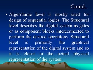 Contd..
• Algorithmic level is mostly used for
design of sequential logics. The Structural
level describes the digital system as gates
or as component blocks interconnected to
perform the desired operations. Structural
level is primarily the graphical
representation of the digital system and so
it is closer to the actual physical
representation of the system.
 