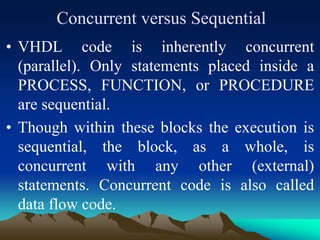 Concurrent versus Sequential
• VHDL code is inherently concurrent
(parallel). Only statements placed inside a
PROCESS, FUNCTION, or PROCEDURE
are sequential.
• Though within these blocks the execution is
sequential, the block, as a whole, is
concurrent with any other (external)
statements. Concurrent code is also called
data flow code.
 