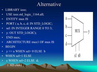 Alternative
• LIBRARY ieee;
• USE ieee.std_logic_1164.all;
• ENTITY mux IS
• PORT ( a, b, c, d: IN STD_LOGIC;
• sel: IN INTEGER RANGE 0 TO 3;
• y: OUT STD_LOGIC);
• END mux;
• ARCHITECTURE mux1 OF mux IS
• BEGIN
• y <= a WHEN sel= 0 ELSE b
• WHEN sel=1 ELSE
• c WHEN sel=2 ELSE d;
END mux1 ;
 