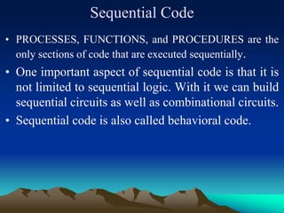 Sequential Code
• PROCESSES, FUNCTIONS, and PROCEDURES are the
only sections of code that are executed sequentially.
• One important aspect of sequential code is that it is
not limited to sequential logic. With it we can build
sequential circuits as well as combinational circuits.
• Sequential code is also called behavioral code.
 