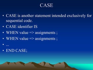 CASE
• CASE is another statement intended exclusively for
sequential code.
• CASE identifier IS
• WHEN value => assignments ;
• WHEN value => assignments ;
• ...
• END CASE;
 