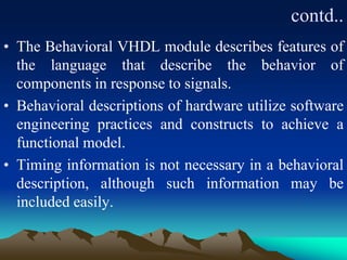 contd..
• The Behavioral VHDL module describes features of
the language that describe the behavior of
components in response to signals.
• Behavioral descriptions of hardware utilize software
engineering practices and constructs to achieve a
functional model.
• Timing information is not necessary in a behavioral
description, although such information may be
included easily.
 