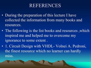 REFERENCES
• During the preparation of this lecture I have
collected the information from many books and
resources.
• The following is the list books and resources ,which
inspired me and helped me to overcome my
ignorance to some extent .
• 1. Circuit Design with VHDL- Volnei A. Pedroni,
the finest resource which no learner can hardly
miss.
 