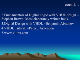 contd…
2.Fundamentals of Digital Logic with VHDL design –
Stephen Brown. Most elaborately written book.
3.Digital Design with VHDL –Benjamin Abramov
4.VHDL Tutorial –Peter J.Ashenden.
5.www.xilinx.com
 