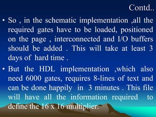 Contd..
• So , in the schematic implementation ,all the
required gates have to be loaded, positioned
on the page , interconnected and I/O buffers
should be added . This will take at least 3
days of hard time .
• But the HDL implementation ,which also
need 6000 gates, requires 8-lines of text and
can be done happily in 3 minutes . This file
will have all the information required to
define the 16 x 16 multiplier.
 